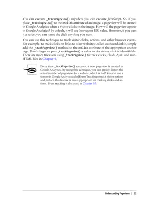 You can execute _trackPageview() anywhere you can execute JavaScript. So, if you
place _trackPageview() to the onclick attribute of an image, a pageview will be created
in Google Analytics when a visitor clicks on the image. How will the pageview appear
in Google Analytics? By default, it will use the request URI value. However, if you pass
it a value, you can name the click anything you want.
You can use this technique to track visitor clicks, actions, and other browser events.
For example, to track clicks on links to other websites (called outbound links), simply
add the _trackPageview() method to the onclick attribute of the appropriate anchor
tags. Don’t forget to pass _trackPageview() a value so the visitor click is identifiable.
There are more tricks on using _trackPageiew() to track clicks, Flash, Ajax, and non-
HTML files in Chapter 4.
Every time _trackPageview() executes, a new pageview is created in
Google Analytics. By using this technique, you can greatly distort the
actual number of pageviews for a website, which is bad! You can use a
feature in Google Analytics called Event Tracking to track visitor actions
and, in fact, this feature is more appropriate for tracking clicks and ac-
tions. Event tracking is discussed in Chapter 10.
Understanding Pageviews | 25
 