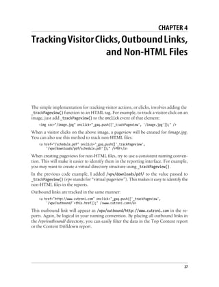 CHAPTER 4
TrackingVisitorClicks,OutboundLinks,
and Non-HTML Files
The simple implementation for tracking visitor actions, or clicks, involves adding the
_trackPageview() function to an HTML tag. For example, to track a visitor click on an
image, just add _trackPageview() to the onclick event of that element:
<img src="/image.jpg" onclick="_gaq.push(['_trackPageview', '/image.jpg']);" />
When a visitor clicks on the above image, a pageview will be created for /image.jpg.
You can also use this method to track non-HTML files:
<a href="/schedule.pdf" onclick="_gaq.push(['_trackPageview',
'/vpv/downloads/pdf/schedule.pdf']);" />PDF</a>
When creating pageviews for non-HTML files, try to use a consistent naming conven-
tion. This will make it easier to identify them in the reporting interface. For example,
you may want to create a virtual directory structure using _trackPageview().
In the previous code example, I added /vpv/downloads/pdf/ to the value passed to
_trackPageview() (vpv stands for “virtual pageview”). This makes it easy to identify the
non-HTML files in the reports.
Outbound links are tracked in the same manner:
<a href="http://www.cutroni.com" onclick="_gaq.push(['_trackPageview',
'/vpv/outbound/'+this.href]);" />www.cutroni.com</a>
This outbound link will appear as /vpv/outbound/http://www.cutroni.com in the re-
ports. Again, be logical in your naming convention. By placing all outbound links in
the /vpv/outbound/ directory, you can easily filter the data in the Top Content report
or the Content Drilldown report.
27
 
