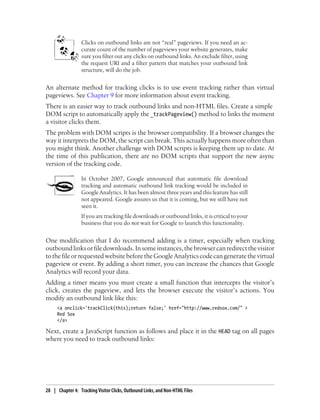 Clicks on outbound links are not “real” pageviews. If you need an ac-
curate count of the number of pageviews your website generates, make
sure you filter out any clicks on outbound links. An exclude filter, using
the request URI and a filter pattern that matches your outbound link
structure, will do the job.
An alternate method for tracking clicks is to use event tracking rather than virtual
pageviews. See Chapter 9 for more information about event tracking.
There is an easier way to track outbound links and non-HTML files. Create a simple
DOM script to automatically apply the _trackPageview() method to links the moment
a visitor clicks them.
The problem with DOM scripts is the browser compatibility. If a browser changes the
way it interprets the DOM, the script can break. This actually happens more often than
you might think. Another challenge with DOM scripts is keeping them up to date. At
the time of this publication, there are no DOM scripts that support the new async
version of the tracking code.
In October 2007, Google announced that automatic file download
tracking and automatic outbound link tracking would be included in
Google Analytics. It has been almost three years and this feature has still
not appeared. Google assures us that it is coming, but we still have not
seen it.
If you are tracking file downloads or outbound links, it is critical to your
business that you do not wait for Google to launch this functionality.
One modification that I do recommend adding is a timer, especially when tracking
outboundlinksorfiledownloads.Insomeinstances,thebrowsercanredirectthevisitor
to the file or requested website before the Google Analytics code can generate the virtual
pageview or event. By adding a short timer, you can increase the chances that Google
Analytics will record your data.
Adding a timer means you must create a small function that intercepts the visitor’s
click, creates the pageview, and lets the browser execute the visitor’s actions. You
modify an outbound link like this:
<a onclick='trackClick(this);return false;' href="http://www.redsox.com/" >
Red Sox
</a>
Next, create a JavaScript function as follows and place it in the HEAD tag on all pages
where you need to track outbound links:
28 | Chapter 4:匿Tracking Visitor Clicks, Outbound Links, and Non-HTML Files
 
