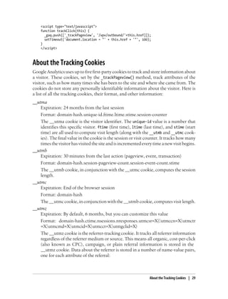 <script type="text/javascript">
function trackClick(this) {
_gaq.push(['_trackPageview', '/vpv/outbound/'+this.href]]);
setTimeout('document.location = "' + this.href + '"', 100);
}
</script>
About the Tracking Cookies
Google Analytics uses up to five first-party cookies to track and store information about
a visitor. These cookies, set by the _trackPageview() method, track attributes of the
visitor, such as how many times she has been to the site and where she came from. The
cookies do not store any personally identifiable information about the visitor. Here is
a list of all the tracking cookies, their format, and other information:
__utma
Expiration: 24 months from the last session
Format: domain-hash.unique-id.ftime.ltime.stime.session-counter
The __utma cookie is the visitor identifier. The unique-id value is a number that
identifies this specific visitor. ftime (first time), ltime (last time), and stime (start
time) are all used to compute visit length (along with the __utmb and __utmc cook-
ies). The final value in the cookie is the session or visit counter. It tracks how many
times the visitor has visited the site and is incremented every time a new visit begins.
__utmb
Expiration: 30 minutes from the last action (pageview, event, transaction)
Format: domain-hash.session-pageview-count.session-event-count.stime
The __utmb cookie, in conjunction with the __utmc cookie, computes the session
length.
__utmc
Expiration: End of the browser session
Format: domain-hash
The __utmc cookie, in conjunction with the __utmb cookie, computes visit length.
__utmz
Expiration: By default, 6 months, but you can customize this value
Format: domain-hash.ctime.nsessions.nresponses.utmcsr=X(|utmccn=X|utmctr
=X|utmcmd=X|utmcid=X|utmcct=X|utmgclid=X)
The __utmz cookie is the referrer-tracking cookie. It tracks all referrer information
regardless of the referrer medium or source. This means all organic, cost-per-click
(also known as CPC), campaign, or plain referral information is stored in the
__utmz cookie. Data about the referrer is stored in a number of name-value pairs,
one for each attribute of the referral:
About the Tracking Cookies | 29
 