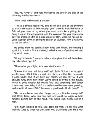 “No, you haven’t;” and here he opened the door in the side of the
chimney, and let her look in.
“Why, what in the world is this for?”
“This is a smoke-house; you see it’s on one side of the chimney,
so that there won’t be heat enough go in there to melt the hams or
fish. All you have to do, when you want to smoke anything, is to
hang it up on these lug-poles, and the common fire you have every
day will smoke it. It’ll be a nice place for Ben, when he has an ox-
yoke, wooden bowl, or shovel to season or toughen. Now I want you
to see the cellar.”
He pulled from his pocket a horn filled with tinder, and striking a
spark into it with a flint and steel, kindled a piece of pitch-wood, and
they went down.
“O, my! if here isn’t an arch; what a nice place that will be to keep
my milk, when I get it.”
“Now we’ve got a light, let’s look into the oven.”
“I know that oven will bake well,” said Sally; “it looks as though it
would. Now, I think this is a real nice place, and that Ben has made
a good trade; and, if we have our health, we can pay for it well
enough. Only think how much we’ve saved by living in this house,
which is good enough for young folks just beginning, and better
than many have. Why, it ain’t a month since the trees were growing,
and now it’s all done. Didn’t he make a good trade, Uncle Isaac?”
“He made a better one when he got you, you little humming-bird,”
said Uncle Isaac, who was brim full, and could no longer restrain
himself; patting her on the head, “you would suck honey out of a
rock.”
“I’m much obliged to you, you good old man. I’ll tell you what
we’ll do (that is, when we are able); you shall come over here with
 