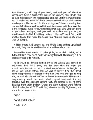 Aunt Hannah, and bring all your tools, and we’ll part off the front
rooms, and have a front entry, ceil up the kitchen, have Uncle Sam
to build fireplaces in the front rooms, and Joe Griffin to make fun for
us. I’ll make you some of those three-cornered biscuit and custard
puddings you like so well. In the evenings we’ll have a roaring fire;
you can tell stories, and we will sit and listen, and knit. Ben says this
is the greatest place for gunning that ever was; and you can bring
on your float and gun, and you and Uncle Sam can gun to your
heart’s content. Ain’t I building castles in the air?” cried Sally, with
another laugh, that made the house ring; “but we must go off, or we
shall be caught.”
A little breeze had sprung up, and Uncle Isaac putting up a bush
for a sail, they landed on the other side without detection.
He said he never wanted to tell anything so much in his life, as he
did to tell Ben how much Sally was delighted with the island; but he
resolutely kept it to himself.
As it would be difficult getting off in the winter, Ben carried on
provisions, hay for a cow, and for oxen that he might get
occasionally. He put the hay in a stack out of doors. He bought the
hay of Joe Griffin’s father, and Joe was to deliver it on the island.
Being disappointed in respect to the man who was engaged to help
him, he took old Uncle Sam Yelf, as better than nobody. There was a
long easterly swell; the scow rolled a good deal, and, the hay
hanging over the side and getting wet, she began to fill. At some
distance from them Sydney Chase and Sam Hadlock were fishing.
“Shall I holler, Mr. Griffin?” said Yelf, who was terribly frightened, and
had a tremendous voice.
“Yes.”
“What shall I holler?”
“Holler fire.”
 