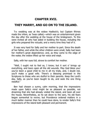 CHAPTER XVII.
THEY MARRY, AND GO ON TO THE ISLAND.
The wedding was at the widow Hadlock’s; but Captain Rhines
made the infare, as ’twas called,—which was an entertainment given
the day after the wedding at the house of the bridegroom. To this
were invited all who had aided in building the house, including the
girls who prepared the victuals; and a merry time they had of it.
It was very hard for Sally and her mother to part. Since the death
of her father, and while the other children were small, Sally had been
her mother’s great dependence; and, as they came to the edge of
the water, the widow lifted up her voice and wept.
Sally, with her eyes full, strove to comfort her mother.
“Well, I ought not to feel so, I know; but it sort o’ brings up
everything, and tears open all the old wounds. May God bless you!
you’ve been a good child to me in all my trials, and, I doubt not,
you’ll make a good wife. There’s a blessing promised in the
Scriptures to those who are dutiful to their parents. Keep the Lord’s
day, Sally, as you’ve been taught to do, and seek the one thing
needful.”
Ben had chosen a sunny, calm morning, that the impressions
made upon Sally’s mind might be as pleasant as possible, not
dreaming that she had already visited the island, and been all over
the house. Nevertheless, as he sat down to the oars, his old fears
began somewhat to revive; but Providence ordered matters in a
much better manner than he could have done, to render Sally’s first
impressions of the island both pleasant and permanent.
 