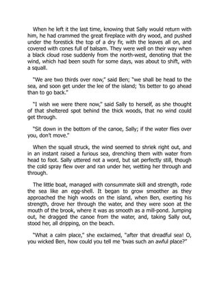 When he left it the last time, knowing that Sally would return with
him, he had crammed the great fireplace with dry wood, and pushed
under the forestick the top of a dry fir, with the leaves all on, and
covered with cones full of balsam. They were well on their way when
a black cloud rose suddenly from the north-west, denoting that the
wind, which had been south for some days, was about to shift, with
a squall.
“We are two thirds over now,” said Ben; “we shall be head to the
sea, and soon get under the lee of the island; ’tis better to go ahead
than to go back.”
“I wish we were there now,” said Sally to herself, as she thought
of that sheltered spot behind the thick woods, that no wind could
get through.
“Sit down in the bottom of the canoe, Sally; if the water flies over
you, don’t move.”
When the squall struck, the wind seemed to shriek right out, and
in an instant raised a furious sea, drenching them with water from
head to foot. Sally uttered not a word, but sat perfectly still, though
the cold spray flew over and ran under her, wetting her through and
through.
The little boat, managed with consummate skill and strength, rode
the sea like an egg-shell. It began to grow smoother as they
approached the high woods on the island, when Ben, exerting his
strength, drove her through the water, and they were soon at the
mouth of the brook, where it was as smooth as a mill-pond. Jumping
out, he dragged the canoe from the water, and, taking Sally out,
stood her, all dripping, on the beach.
“What a calm place,” she exclaimed, “after that dreadful sea! O,
you wicked Ben, how could you tell me ’twas such an awful place?”
 