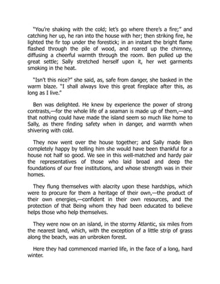 “You’re shaking with the cold; let’s go where there’s a fire;” and
catching her up, he ran into the house with her; then striking fire, he
lighted the fir top under the forestick; in an instant the bright flame
flashed through the pile of wood, and roared up the chimney,
diffusing a cheerful warmth through the room. Ben pulled up the
great settle; Sally stretched herself upon it, her wet garments
smoking in the heat.
“Isn’t this nice?” she said, as, safe from danger, she basked in the
warm blaze. “I shall always love this great fireplace after this, as
long as I live.”
Ben was delighted. He knew by experience the power of strong
contrasts,—for the whole life of a seaman is made up of them,—and
that nothing could have made the island seem so much like home to
Sally, as there finding safety when in danger, and warmth when
shivering with cold.
They now went over the house together; and Sally made Ben
completely happy by telling him she would have been thankful for a
house not half so good. We see in this well-matched and hardy pair
the representatives of those who laid broad and deep the
foundations of our free institutions, and whose strength was in their
homes.
They flung themselves with alacrity upon these hardships, which
were to procure for them a heritage of their own,—the product of
their own energies,—confident in their own resources, and the
protection of that Being whom they had been educated to believe
helps those who help themselves.
They were now on an island, in the stormy Atlantic, six miles from
the nearest land, which, with the exception of a little strip of grass
along the beach, was an unbroken forest.
Here they had commenced married life, in the face of a long, hard
winter.
 