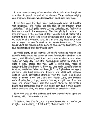 It may seem to many of our readers idle to talk about happiness
in relation to people in such circumstances. They, perhaps judging
from their own feelings, wonder how they could pass their time.
In the first place, they had health and strength, were not troubled
with dyspepsia, and hence did not look at life through green
spectacles. They took pride in overcoming obstacles, and feeling that
they were equal to the emergency. They had plenty to do from the
time they rose in the morning till they went to bed at night; not a
moment to brood over and dread difficulties; and a June day was
too short for all they found to do in it. Finally, they loved each other,
had an object to look forward to, had never known any of those
things which are considered by many as necessary to happiness, and
thus neither pined after nor missed them.
Sally had plenty of bed-clothes, which she had made herself; also
beautiful table-cloths and towels of linen, figured, that she had spun,
woven, and bleached; and tow towels, coarse sheets, and table-
cloths for every day. One little looking-glass, about six inches by
eight in size, graced the wall, with a comb-case, made of
pasteboard, hanging below it. They had one really beautiful piece of
furniture, which her father had brought from England—a mahogany
secretary, with book-cases and drawers, and inlaid with different
kinds of wood, contrasting strangely with the rough logs against
which it rested. They had chairs with round posts, and bottoms
made of ash-splints; mugs, bowls, a tea-pot, and pitchers of earthen
ware; and pewter plates, from the largest platter to the smallest
dishes and porringers; also an iron skillet. Ben had a shoe-maker’s
bench, awls and lasts, and quite a good set of carpenter’s tools.
Sally now put all the earthen and new pewter ware upon the
dressers, which made quite a show.
“I declare, Ben, I’ve forgotten my candle-moulds, and we’ve got
no light. Here’s a lamp, but not a drop of oil or wick in it.”
 