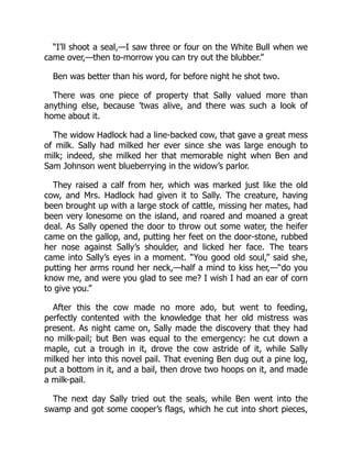 “I’ll shoot a seal,—I saw three or four on the White Bull when we
came over,—then to-morrow you can try out the blubber.”
Ben was better than his word, for before night he shot two.
There was one piece of property that Sally valued more than
anything else, because ’twas alive, and there was such a look of
home about it.
The widow Hadlock had a line-backed cow, that gave a great mess
of milk. Sally had milked her ever since she was large enough to
milk; indeed, she milked her that memorable night when Ben and
Sam Johnson went blueberrying in the widow’s parlor.
They raised a calf from her, which was marked just like the old
cow, and Mrs. Hadlock had given it to Sally. The creature, having
been brought up with a large stock of cattle, missing her mates, had
been very lonesome on the island, and roared and moaned a great
deal. As Sally opened the door to throw out some water, the heifer
came on the gallop, and, putting her feet on the door-stone, rubbed
her nose against Sally’s shoulder, and licked her face. The tears
came into Sally’s eyes in a moment. “You good old soul,” said she,
putting her arms round her neck,—half a mind to kiss her,—“do you
know me, and were you glad to see me? I wish I had an ear of corn
to give you.”
After this the cow made no more ado, but went to feeding,
perfectly contented with the knowledge that her old mistress was
present. As night came on, Sally made the discovery that they had
no milk-pail; but Ben was equal to the emergency: he cut down a
maple, cut a trough in it, drove the cow astride of it, while Sally
milked her into this novel pail. That evening Ben dug out a pine log,
put a bottom in it, and a bail, then drove two hoops on it, and made
a milk-pail.
The next day Sally tried out the seals, while Ben went into the
swamp and got some cooper’s flags, which he cut into short pieces,
 
