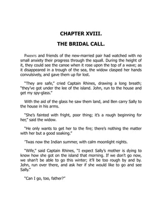 CHAPTER XVIII.
THE BRIDAL CALL.
Parents and friends of the new-married pair had watched with no
small anxiety their progress through the squall. During the height of
it, they could see the canoe when it rose upon the top of a wave; as
it disappeared in a trough of the sea, the widow clasped her hands
convulsively, and gave them up for lost.
“They are safe,” cried Captain Rhines, drawing a long breath;
“they’ve got under the lee of the island. John, run to the house and
get my spy-glass.”
With the aid of the glass he saw them land, and Ben carry Sally to
the house in his arms.
“She’s fainted with fright, poor thing; it’s a rough beginning for
her,” said the widow.
“He only wants to get her to the fire; there’s nothing the matter
with her but a good soaking.”
’Twas now the Indian summer, with calm moonlight nights.
“Wife,” said Captain Rhines, “I expect Sally’s mother is dying to
know how she got on the island that morning. If we don’t go now,
we shan’t be able to go this winter; it’ll be too rough by and by.
John, run over there, and ask her if she would like to go and see
Sally.”
“Can I go, too, father?”
 