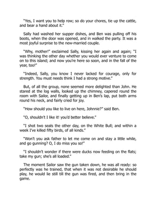 “Yes, I want you to help row; so do your chores, tie up the cattle,
and bear a hand about it.”
Sally had washed her supper dishes, and Ben was pulling off his
boots, when the door was opened, and in walked the party. It was a
most joyful surprise to the new-married couple.
“Why, mother!” exclaimed Sally, kissing her again and again; “I
was thinking the other day whether you would ever venture to come
on to this island; and now you’re here so soon, and in the fall of the
year, too!”
“Indeed, Sally, you know I never lacked for courage, only for
strength. You must needs think I had a strong motive.”
But, of all the group, none seemed more delighted than John. He
stared at the log walls, looked up the chimney, capered round the
room with Sailor, and finally getting up in Ben’s lap, put both arms
round his neck, and fairly cried for joy.
“How should you like to live on here, Johnnie?” said Ben.
“O, shouldn’t I like it! you’d better believe.”
“I shot two seals the other day, on the White Bull; and within a
week I’ve killed fifty birds, of all kinds.”
“Won’t you ask father to let me come on and stay a little while,
and go gunning? O, I do miss you so!”
“I shouldn’t wonder if there were ducks now feeding on the flats;
take my gun; she’s all loaded.”
The moment Sailor saw the gun taken down, he was all ready: so
perfectly was he trained, that when it was not desirable he should
play, he would lie still till the gun was fired, and then bring in the
game.
 