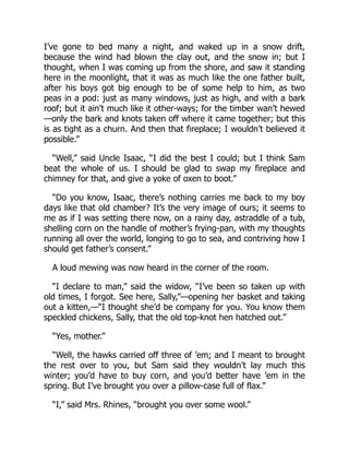 I’ve gone to bed many a night, and waked up in a snow drift,
because the wind had blown the clay out, and the snow in; but I
thought, when I was coming up from the shore, and saw it standing
here in the moonlight, that it was as much like the one father built,
after his boys got big enough to be of some help to him, as two
peas in a pod: just as many windows, just as high, and with a bark
roof; but it ain’t much like it other-ways; for the timber wan’t hewed
—only the bark and knots taken off where it came together; but this
is as tight as a churn. And then that fireplace; I wouldn’t believed it
possible.”
“Well,” said Uncle Isaac, “I did the best I could; but I think Sam
beat the whole of us. I should be glad to swap my fireplace and
chimney for that, and give a yoke of oxen to boot.”
“Do you know, Isaac, there’s nothing carries me back to my boy
days like that old chamber? It’s the very image of ours; it seems to
me as if I was setting there now, on a rainy day, astraddle of a tub,
shelling corn on the handle of mother’s frying-pan, with my thoughts
running all over the world, longing to go to sea, and contriving how I
should get father’s consent.”
A loud mewing was now heard in the corner of the room.
“I declare to man,” said the widow, “I’ve been so taken up with
old times, I forgot. See here, Sally,”—opening her basket and taking
out a kitten,—“I thought she’d be company for you. You know them
speckled chickens, Sally, that the old top-knot hen hatched out.”
“Yes, mother.”
“Well, the hawks carried off three of ’em; and I meant to brought
the rest over to you, but Sam said they wouldn’t lay much this
winter; you’d have to buy corn, and you’d better have ’em in the
spring. But I’ve brought you over a pillow-case full of flax.”
“I,” said Mrs. Rhines, “brought you over some wool.”
 