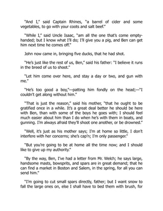 “And I,” said Captain Rhines, “a barrel of cider and some
vegetables, to go with your coots and salt beef.”
“While I,” said Uncle Isaac, “am all the one that’s come empty-
handed; but I know what I’ll do; I’ll give you a pig, and Ben can get
him next time he comes off.”
John now came in, bringing five ducks, that he had shot.
“He’s just like the rest of us, Ben,” said his father: “I believe it runs
in the breed of us to shoot.”
“Let him come over here, and stay a day or two, and gun with
me.”
“He’s too good a boy,”—patting him fondly on the head;—“I
couldn’t get along without him.”
“That is just the reason,” said his mother, “that he ought to be
gratified once in a while. It’s a great deal better he should be here
with Ben, than with some of the boys he goes with; I should feel
much easier about him than I do when he’s with them in boats, and
gunning. I’m always afraid they’ll shoot one another, or be drowned.”
“Well, it’s just as his mother says; I’m at home so little, I don’t
interfere with her concerns; she’s cap’n; I’m only passenger.”
“But you’re going to be at home all the time now; and I should
like to give up my authority.”
“By the way, Ben, I’ve had a letter from Mr. Welch; he says large,
handsome masts, bowsprits, and spars are in great demand; that he
can find a market in Boston and Salem, in the spring, for all you can
send him.”
“I’m going to cut small spars directly, father; but I want snow to
fall the large ones on, else I shall have to bed them with brush, for
 