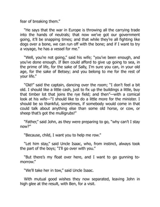fear of breaking them.”
“He says that the war in Europe is throwing all the carrying trade
into the hands of neutrals; that now we’ve got our government
going, it’ll be snapping times; and that while they’re all fighting like
dogs over a bone, we can run off with the bone; and if I want to try
a voyage, he has a vessel for me.”
“Well, you’re not going,” said his wife; “you’ve been enough, and
you’ve done enough. If Ben could afford to give up going to sea, in
the prime of life, for the sake of Sally, I’m sure you can, in your old
age, for the sake of Betsey; and you belong to me for the rest of
your life.”
“Old!” said the captain, dancing over the room; “I don’t feel a bit
old. I should like a little cash, just to fix up the buildings a little, buy
that timber lot that joins the rye field; and then”—with a comical
look at his wife—“I should like to do a little more for the minister. I
should be so thankful, sometimes, if somebody would come in that
could talk about anything else than some old horse, or cow, or
sheep that’s got the mulligrubs!”
“Father,” said John, as they were preparing to go, “why can’t I stay
now?”
“Because, child, I want you to help me row.”
“Let him stay,” said Uncle Isaac, who, from instinct, always took
the part of the boys; “I’ll go over with you.”
“But there’s my float over here, and I want to go gunning to-
morrow.”
“We’ll take her in tow,” said Uncle Isaac.
With mutual good wishes they now separated, leaving John in
high glee at the result, with Ben, for a visit.
 