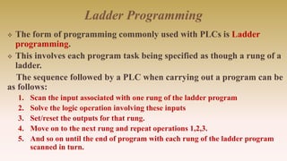 Ladder Programming
 The form of programming commonly used with PLCs is Ladder
programming.
 This involves each program task being specified as though a rung of a
ladder.
The sequence followed by a PLC when carrying out a program can be
as follows:
1. Scan the input associated with one rung of the ladder program
2. Solve the logic operation involving these inputs
3. Set/reset the outputs for that rung.
4. Move on to the next rung and repeat operations 1,2,3.
5. And so on until the end of program with each rung of the ladder program
scanned in turn.
 