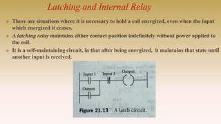 Latching and Internal Relay
 There are situations where it is necessary to hold a coil energized, even when the input
which energized it ceases.
 A latching relay maintains either contact position indefinitely without power applied to
the coil.
 It is a self-maintaining circuit, in that after being energized, it maintains that state until
another input is received.
 