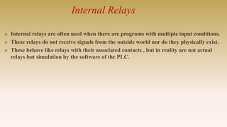 Internal Relays
 Internal relays are often used when there are programs with multiple input conditions.
 These relays do not receive signals from the outside world nor do they physically exist.
 These behave like relays with their associated contacts , but in reality are not actual
relays but simulation by the software of the PLC.
 