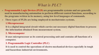 What is PLC?
 Programmable Logic Devices (PLD) are programmable systems and are generally
used in manufacturing automation to perform different control functions, according to
the programs written in its memory, using low level languages of commands.
 Three types of PLDs are being employed in mechatronics systems.
1.Microprocessor
It is a digital integrated circuit which carries out necessary digital functions to process
the information obtained from measurement system.
2. Microcomputer
It uses microprocessor as its central processing unit and contains all functions of a
computer.
3. Programmable Logic Controller (PLC)
It is used to control the operations of electro-mechanical devices especially in tough
and hazardous industrial environments.
 