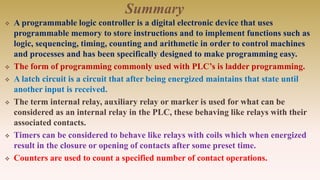 Summary
 A programmable logic controller is a digital electronic device that uses
programmable memory to store instructions and to implement functions such as
logic, sequencing, timing, counting and arithmetic in order to control machines
and processes and has been specifically designed to make programming easy.
 The form of programming commonly used with PLC’s is ladder programming.
 A latch circuit is a circuit that after being energized maintains that state until
another input is received.
 The term internal relay, auxiliary relay or marker is used for what can be
considered as an internal relay in the PLC, these behaving like relays with their
associated contacts.
 Timers can be considered to behave like relays with coils which when energized
result in the closure or opening of contacts after some preset time.
 Counters are used to count a specified number of contact operations.
 