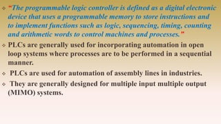 “The programmable logic controller is defined as a digital electronic
device that uses a programmable memory to store instructions and
to implement functions such as logic, sequencing, timing, counting
and arithmetic words to control machines and processes.”
 PLCs are generally used for incorporating automation in open
loop systems where processes are to be performed in a sequential
manner.
 PLCs are used for automation of assembly lines in industries.
 They are generally designed for multiple input multiple output
(MIMO) systems.
 
