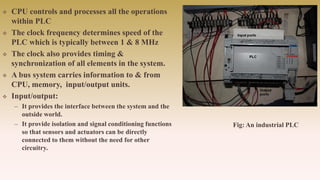  CPU controls and processes all the operations
within PLC
 The clock frequency determines speed of the
PLC which is typically between 1 & 8 MHz
 The clock also provides timing &
synchronization of all elements in the system.
 A bus system carries information to & from
CPU, memory, input/output units.
 Input/output:
– It provides the interface between the system and the
outside world.
– It provide isolation and signal conditioning functions
so that sensors and actuators can be directly
connected to them without the need for other
circuitry.
Fig: An industrial PLC
 