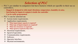 Selection of PLC
 PLC’s are similar to computers but have features which are specific to their use as
controllers.
– Rugged & designed to with stand vibrations, temperature, humidity & noise.
– Interfacing for inputs & outputs is inside the controller
– Can be easily programmed.
 PLC’s can be selected on:
 System (task) requirements.
 Application requirements.
 What input/output capacity is required?
 What type of inputs/outputs are required?
 What size of memory is required?
 What speed is required of the CPU?
 Electrical requirements.
 Speed of operation.
 Communication requirements.
 Software.
 Operator interface.
 Physical environments.
 