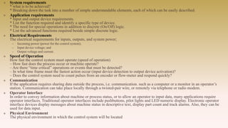  System requirements
* what is to be achieved?
* Breaking down the task into a number of simple understandable elements, each of which can be easily described.
 Application requirements
* Input and output device requirements.
* List the function required and identify a specific type of device.
* The need for special operations in addition to discrete (On/Off) logic.
* List the advanced functions required beside simple discrete logic.
 Electrical Requirements
The electrical requirements for inputs, outputs, and system power;
– Incoming power (power for the control system);
– Input device voltage; and
– Output voltage and current.
 Speed of Operation
How fast the control system must operate (speed of operation)
– How fast does the process occur or machine operate?
– Are there “time critical” operations or events that must be detected?
– In what time frame must the fastest action occur (input device detection to output device activation)?
– Does the control system need to count pulses from an encoder or flow-meter and respond quickly?
 Communication
If the application requires sharing data outside the process, i.e. communication. such as a computer or a monitor in an operator’s
station. Communication can take place locally through a twisted-pair wire, or remotely via telephone or radio modem.
 Operator Interface
In order to convey information about machine or process status, or to allow an operator to input data, many applications require
operator interfaces. Traditional operator interfaces include pushbuttons, pilot lights and LED numeric display. Electronic operator
interface devices display messages about machine status in descriptive text, display part count and track alarms. Also, they can be
used for data input.
 Physical Environment
The physical environment in which the control system will be located
 
