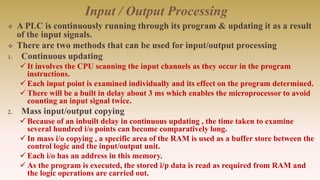 Input / Output Processing
 A PLC is continuously running through its program & updating it as a result
of the input signals.
 There are two methods that can be used for input/output processing
1. Continuous updating
It involves the CPU scanning the input channels as they occur in the program
instructions.
Each input point is examined individually and its effect on the program determined.
There will be a built in delay about 3 ms which enables the microprocessor to avoid
counting an input signal twice.
2. Mass input/output copying
Because of an inbuilt delay in continuous updating , the time taken to examine
several hundred i/o points can become comparatively long.
In mass i/o copying , a specific area of the RAM is used as a buffer store between the
control logic and the input/output unit.
Each i/o has an address in this memory.
As the program is executed, the stored i/p data is read as required from RAM and
the logic operations are carried out.
 