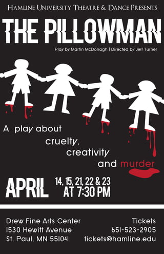 Hamline University Theatre & Dance Presents
The Pillowman
A play about
and murder
APRIL
14, 15, 21, 22 & 23
at 7:30 pm
Play by Martin McDonagh | Directed by Jeff Turner
cruelty,
creativity
Drew Fine Arts Center
1530 Hewitt Avenue
St. Paul, MN 55104
Tickets
651-523-2905
tickets@hamline.edu
 