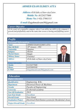 AHMED ESAM ELDIEN ATTA
Address: 45Al-Jahz st,Nasr-city,Cairo
Mobile No : 01224277600
Home No: (+02) 27861111
E-mail: Engahmedesam30@gmail.com
Career Objective
To be a part of a reputable company where I can utilize my skills to the company’s
growth and profitability and at the same time secure a lasting and fulfilling career.
Profile
Personal Information
Name AHMED ESAM ELDIEN ATTA
Date Of Birth 91, 19Januaryth
10
Nationality Egyptian
Religion Muslim
Marital Status Single
Military Status Finished
Address 45Al-Jahz st,Nasr-city,Cairo
Contact Information
Mobile 01224277600
Phone 01028989540
E-Mail Engahmedesam30@gmail.com
Education
Higher Education
Qualification Engineering B.Sc.
Department Electrical Power & Machines
Faculty Faculty of Engineering
University El shorouk academy
Year Of Graduation 2013
Last Year Grade Excellent
Overall Grade Very Good
Graduation Project Electrical Distribution system for Residential Areas
Project Overall Grade Excellent.
 