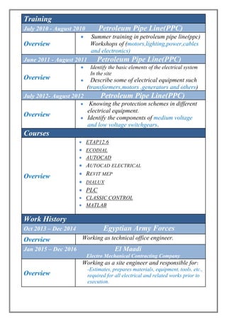 Training
July 2010 - August 2010 Petroleum Pipe Line(PPC)
Overview
 Summer training in petroleum pipe line(ppc)
Workshops of (motors,lighting,power,cables
and electronics)
June 2011 - August 2011 Petroleum Pipe Line(PPC)
Overview
 Identify the basic elements of the electrical system
In the site
 Describe some of electrical equipment such
(transformers,motors ,generators and others)
July 2012- August 2012 Petroleum Pipe Line(PPC)
Overview
 Knowing the protection schemes in different
electrical equipment.
 Identify the components of medium voltage
and low voltage switchgears.
Courses
Overview
 ETAP12.6
 ECODIAL
 AUTOCAD
 AUTOCAD ELECTRICAL
 REVIT MEP
 DIALUX
 PLC
 CLASSIC CONTROL
 MATLAB
Work History
Oct 2013 – Dec 2014 Egyptian Army Forces
Overview Working as technical office engineer.
Jan 2015 – Dec 2016 El Maadi
Electro Mechanical Contracting Company
Overview
Working as a site engineer and responsible for:
-Estimates, prepares materials, equipment, tools, etc.,
required for all electrical and related works prior to
execution.
 