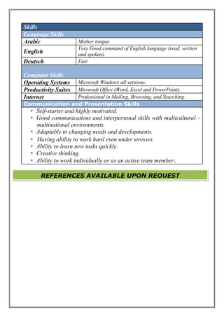 Skills
Language Skills
Arabic Mother tongue
English
Very Good command of English language (read, written
and spoken).
Deutsch Fair
Computer Skills
Operating Systems Microsoft Windows all versions.
Productivity Suites Microsoft Office (Word, Excel and PowerPoint).
Internet Professional in Mailing, Browsing, and Searching.
Communication and Presentation Skills
 Self-starter and highly motivated.
 Good communications and interpersonal skills with multicultural –
multinational environments.
 Adaptable to changing needs and developments.
 Having ability to work hard even under stresses.
 Ability to learn new tasks quickly.
 Creative thinking.
 Ability to work individually or as an active team member.
REFERENCES AVAILABLE UPON REQUEST
 