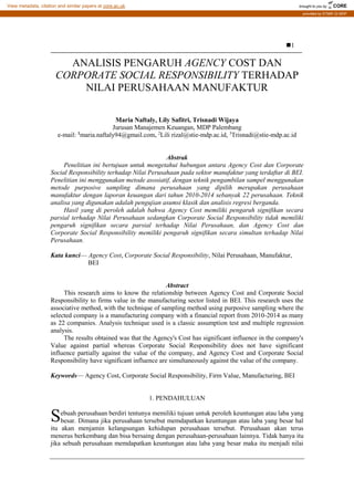 IJCCS, Vol.x, No.x, Julyxxxx, pp. 1~5
ISSN: 1978-1520 1
Received June1st
,2012; Revised June25th
, 2012; Accepted July 10th
, 2012
ANALISIS PENGARUH AGENCY COST DAN
CORPORATE SOCIAL RESPONSIBILITY TERHADAP
NILAI PERUSAHAAN MANUFAKTUR
Maria Naftaly, Lily Safitri, Trisnadi Wijaya
Jurusan Manajemen Keuangan, MDP Palembang
e-mail: 1
maria.naftaly94@gmail.com, 2
Lili rizal@stie-mdp.ac.id, 3
Trisnadi@stie-mdp.ac.id
Abstrak
Penelitian ini bertujuan untuk mengetahui hubungan antara Agency Cost dan Corporate
Social Responsibility terhadap Nilai Perusahaan pada sektor manufaktur yang terdaftar di BEI.
Penelitian ini menggunakan metode asosiatif, dengan teknik pengambilan sampel menggunakan
metode purposive sampling dimana perusahaan yang dipilih merupakan perusahaan
manufaktur dengan laporan keuangan dari tahun 2010-2014 sebanyak 22 perusahaan. Teknik
analisa yang digunakan adalah pengujian asumsi klasik dan analisis regresi berganda.
Hasil yang di peroleh adalah bahwa Agency Cost memiliki pengaruh signifikan secara
parsial terhadap Nilai Perusahaan sedangkan Corporate Social Responsibility tidak memiliki
pengaruh signifikan secara parsial terhadap Nilai Perusahaan, dan Agency Cost dan
Corporate Social Responsibility memiliki pengaruh signifikan secara simultan terhadap Nilai
Perusahaan.
Kata kunci— Agency Cost, Corporate Social Responsibility, Nilai Perusahaan, Manufaktur,
BEI
Abstract
This research aims to know the relationship between Agency Cost and Corporate Social
Responsibility to firms value in the manufacturing sector listed in BEI. This research uses the
associative method, with the technique of sampling method using purposive sampling where the
selected company is a manufacturing company with a financial report from 2010-2014 as many
as 22 companies. Analysis technique used is a classic assumption test and multiple regression
analysis.
The results obtained was that the Agency's Cost has significant influence in the company's
Value against partial whereas Corporate Social Responsibility does not have significant
influence partially against the value of the company, and Agency Cost and Corporate Social
Responsibility have significant influence are simultaneously against the value of the company.
Keywords— Agency Cost, Corporate Social Responsibility, Firm Value, Manufacturing, BEI
1. PENDAHULUAN
ebuah perusahaan berdiri tentunya memiliki tujuan untuk peroleh keuntungan atau laba yang
besar. Dimana jika perusahaan tersebut memdapatkan keuntungan atau laba yang besar hal
itu akan menjamin kelangsungan kehidupan perusahaan tersebut. Perusahaan akan terus
menerus berkembang dan bisa bersaing dengan perusahaan-perusahaan lainnya. Tidak hanya itu
jika sebuah perusahaan memdapatkan keuntungan atau laba yang besar maka itu menjadi nilai
S
brought to you by CORE
View metadata, citation and similar papers at core.ac.uk
provided by STMIK GI MDP
 