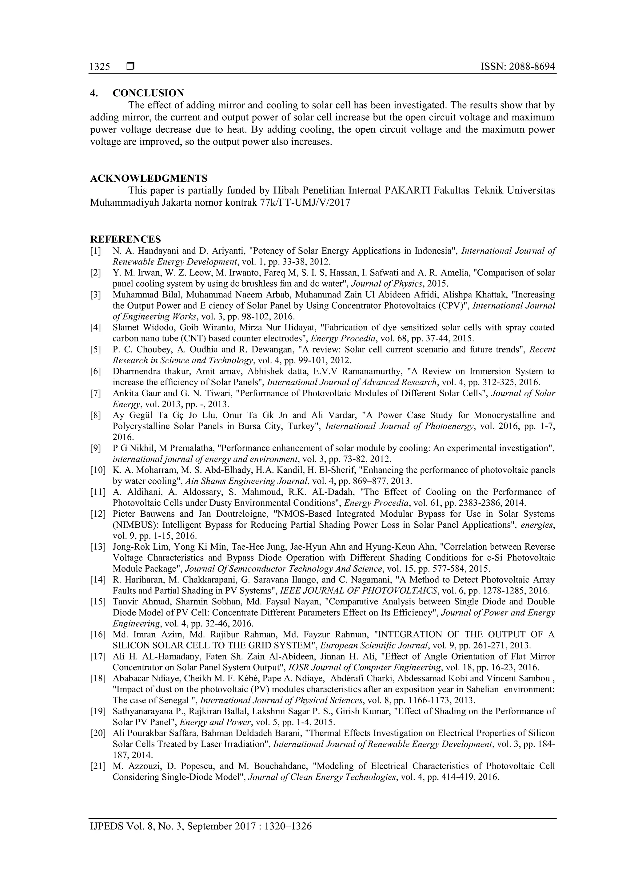  ISSN: 2088-8694
IJPEDS Vol. 8, No. 3, September 2017 : 1320–1326
1325
4. CONCLUSION
The effect of adding mirror and cooling to solar cell has been investigated. The results show that by
adding mirror, the current and output power of solar cell increase but the open circuit voltage and maximum
power voltage decrease due to heat. By adding cooling, the open circuit voltage and the maximum power
voltage are improved, so the output power also increases.
ACKNOWLEDGMENTS
This paper is partially funded by Hibah Penelitian Internal PAKARTI Fakultas Teknik Universitas
Muhammadiyah Jakarta nomor kontrak 77k/FT-UMJ/V/2017
REFERENCES
[1] N. A. Handayani and D. Ariyanti, "Potency of Solar Energy Applications in Indonesia", International Journal of
Renewable Energy Development, vol. 1, pp. 33-38, 2012.
[2] Y. M. Irwan, W. Z. Leow, M. Irwanto, Fareq M, S. I. S, Hassan, I. Safwati and A. R. Amelia, "Comparison of solar
panel cooling system by using dc brushless fan and dc water", Journal of Physics, 2015.
[3] Muhammad Bilal, Muhammad Naeem Arbab, Muhammad Zain Ul Abideen Afridi, Alishpa Khattak, "Increasing
the Output Power and E ciency of Solar Panel by Using Concentrator Photovoltaics (CPV)", International Journal
of Engineering Works, vol. 3, pp. 98-102, 2016.
[4] Slamet Widodo, Goib Wiranto, Mirza Nur Hidayat, "Fabrication of dye sensitized solar cells with spray coated
carbon nano tube (CNT) based counter electrodes", Energy Procedia, vol. 68, pp. 37-44, 2015.
[5] P. C. Choubey, A. Oudhia and R. Dewangan, "A review: Solar cell current scenario and future trends", Recent
Research in Science and Technology, vol. 4, pp. 99-101, 2012.
[6] Dharmendra thakur, Amit arnav, Abhishek datta, E.V.V Ramanamurthy, "A Review on Immersion System to
increase the efficiency of Solar Panels", International Journal of Advanced Research, vol. 4, pp. 312-325, 2016.
[7] Ankita Gaur and G. N. Tiwari, "Performance of Photovoltaic Modules of Different Solar Cells", Journal of Solar
Energy, vol. 2013, pp. -, 2013.
[8] Ay Gegül Ta Gç Jo Llu, Onur Ta Gk Jn and Ali Vardar, "A Power Case Study for Monocrystalline and
Polycrystalline Solar Panels in Bursa City, Turkey", International Journal of Photoenergy, vol. 2016, pp. 1-7,
2016.
[9] P G Nikhil, M Premalatha, "Performance enhancement of solar module by cooling: An experimental investigation",
international journal of energy and environment, vol. 3, pp. 73-82, 2012.
[10] K. A. Moharram, M. S. Abd-Elhady, H.A. Kandil, H. El-Sherif, "Enhancing the performance of photovoltaic panels
by water cooling", Ain Shams Engineering Journal, vol. 4, pp. 869–877, 2013.
[11] A. Aldihani, A. Aldossary, S. Mahmoud, R.K. AL-Dadah, "The Effect of Cooling on the Performance of
Photovoltaic Cells under Dusty Environmental Conditions", Energy Procedia, vol. 61, pp. 2383-2386, 2014.
[12] Pieter Bauwens and Jan Doutreloigne, "NMOS-Based Integrated Modular Bypass for Use in Solar Systems
(NIMBUS): Intelligent Bypass for Reducing Partial Shading Power Loss in Solar Panel Applications", energies,
vol. 9, pp. 1-15, 2016.
[13] Jong-Rok Lim, Yong Ki Min, Tae-Hee Jung, Jae-Hyun Ahn and Hyung-Keun Ahn, "Correlation between Reverse
Voltage Characteristics and Bypass Diode Operation with Different Shading Conditions for c-Si Photovoltaic
Module Package", Journal Of Semiconductor Technology And Science, vol. 15, pp. 577-584, 2015.
[14] R. Hariharan, M. Chakkarapani, G. Saravana Ilango, and C. Nagamani, "A Method to Detect Photovoltaic Array
Faults and Partial Shading in PV Systems", IEEE JOURNAL OF PHOTOVOLTAICS, vol. 6, pp. 1278-1285, 2016.
[15] Tanvir Ahmad, Sharmin Sobhan, Md. Faysal Nayan, "Comparative Analysis between Single Diode and Double
Diode Model of PV Cell: Concentrate Different Parameters Effect on Its Efficiency", Journal of Power and Energy
Engineering, vol. 4, pp. 32-46, 2016.
[16] Md. Imran Azim, Md. Rajibur Rahman, Md. Fayzur Rahman, "INTEGRATION OF THE OUTPUT OF A
SILICON SOLAR CELL TO THE GRID SYSTEM", European Scientific Journal, vol. 9, pp. 261-271, 2013.
[17] Ali H. AL-Hamadany, Faten Sh. Zain Al-Abideen, Jinnan H. Ali, "Effect of Angle Orientation of Flat Mirror
Concentrator on Solar Panel System Output", IOSR Journal of Computer Engineering, vol. 18, pp. 16-23, 2016.
[18] Ababacar Ndiaye, Cheikh M. F. Kébé, Pape A. Ndiaye, Abdérafi Charki, Abdessamad Kobi and Vincent Sambou ,
"Impact of dust on the photovoltaic (PV) modules characteristics after an exposition year in Sahelian environment:
The case of Senegal ", International Journal of Physical Sciences, vol. 8, pp. 1166-1173, 2013.
[19] Sathyanarayana P., Rajkiran Ballal, Lakshmi Sagar P. S., Girish Kumar, "Effect of Shading on the Performance of
Solar PV Panel", Energy and Power, vol. 5, pp. 1-4, 2015.
[20] Ali Pourakbar Saffara, Bahman Deldadeh Barani, "Thermal Effects Investigation on Electrical Properties of Silicon
Solar Cells Treated by Laser Irradiation", International Journal of Renewable Energy Development, vol. 3, pp. 184-
187, 2014.
[21] M. Azzouzi, D. Popescu, and M. Bouchahdane, "Modeling of Electrical Characteristics of Photovoltaic Cell
Considering Single-Diode Model", Journal of Clean Energy Technologies, vol. 4, pp. 414-419, 2016.
 