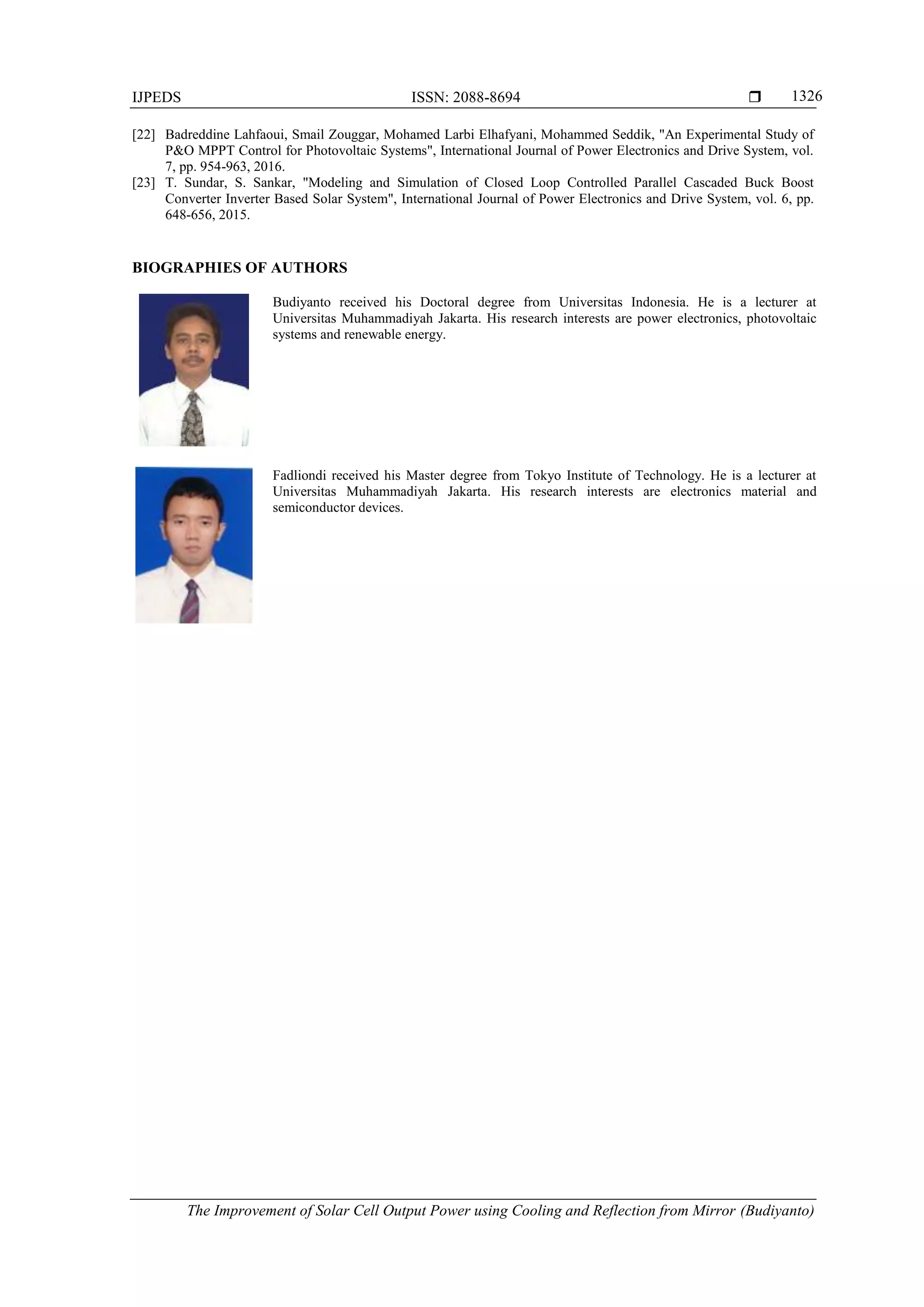 IJPEDS ISSN: 2088-8694 
The Improvement of Solar Cell Output Power using Cooling and Reflection from Mirror (Budiyanto)
1326
[22] Badreddine Lahfaoui, Smail Zouggar, Mohamed Larbi Elhafyani, Mohammed Seddik, "An Experimental Study of
P&O MPPT Control for Photovoltaic Systems", International Journal of Power Electronics and Drive System, vol.
7, pp. 954-963, 2016.
[23] T. Sundar, S. Sankar, "Modeling and Simulation of Closed Loop Controlled Parallel Cascaded Buck Boost
Converter Inverter Based Solar System", International Journal of Power Electronics and Drive System, vol. 6, pp.
648-656, 2015.
BIOGRAPHIES OF AUTHORS
Budiyanto received his Doctoral degree from Universitas Indonesia. He is a lecturer at
Universitas Muhammadiyah Jakarta. His research interests are power electronics, photovoltaic
systems and renewable energy.
Fadliondi received his Master degree from Tokyo Institute of Technology. He is a lecturer at
Universitas Muhammadiyah Jakarta. His research interests are electronics material and
semiconductor devices.
 