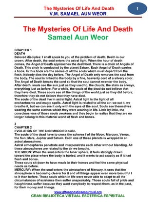 The Mysteries Of Life And Death                                     1
                      V.M. SAMAEL AUN WEOR


      The Mysteries Of Life And Death
            Samael Aun Weor
CHAPTER 1
DEATH
Beloved disciples: I shall speak to you of the problem of death. Death is our
crown. After death, the soul enters the astral light. When the hour of death
comes, the Angel of Death approaches the deathbed. There is a choir of Angels of
Death. This choir is conducted by the planet Saturn. Each Angel of Death carries
a book. In this book are the names of all the souls which must depart from the
flesh. Nobody dies the day before. The Angel of Death only removes the soul from
the body. The soul is linked to the body by a fine, heavenly cord of a silvery color.
The Angel of Death breaks the cord so that the soul cannot re-enter the body.
After death, souls see the sun just as they used to, the clouds, the stars as always,
everything just as before. For a while, the souls of the dead do not believe that
they have died. These souls see all the things of the world just as they did before;
therefore they do not believe that they have died.
The souls of the dead live in astral light. Astral light is the light of all
enchantments and magic spells. Astral light is related to all the air; we eat it, we
breathe it, but we can see it only with the eyes of the soul. Souls see themselves
wearing the same clothes which they were wearing in life. Little by little, the
consciousness of those souls awakens and they begin to realize that they are no
longer belong to this material world of flesh and bones.

3
CHAPTER 2
EVOLUTION OF THE DISEMBODIED SOUL
The souls of the dead have to cross the spheres I of the Moon, Mercury, Venus,
the Sun, Mars, Jupiter and Saturn. Each one of these planets is wrapped in an
astral atmosphere.
Astral atmospheres penetrate and interpenetrate each other without blending. All
these atmospheres are related to the air we breathe.
THE MOON: When the soul enters the lunar sphere, it feels strongly drawn
toward the place where the body is buried, and it wants to act exactly as if it had
flesh and bones.
These souls sit down to have meals in their homes and feel the same physical
needs as before.
MERCURY: When the soul enters the atmosphere of Mercury, it sees that the
atmosphere is becoming clearer for it and all things appear even more beautiful I
to it than before. Those souls which in life were never able to adapt to all the
circumstances of existence then suffer unspeakably. Those souls full of pride and
haughtiness suffer because they want everybody to respect them, as in the past,
for their money and lineage.
                            www.gftaognosticaespiritual.org
           GRAN BIBLIOTECA VIRTUAL ESOTERICA ESPIRITUAL
 