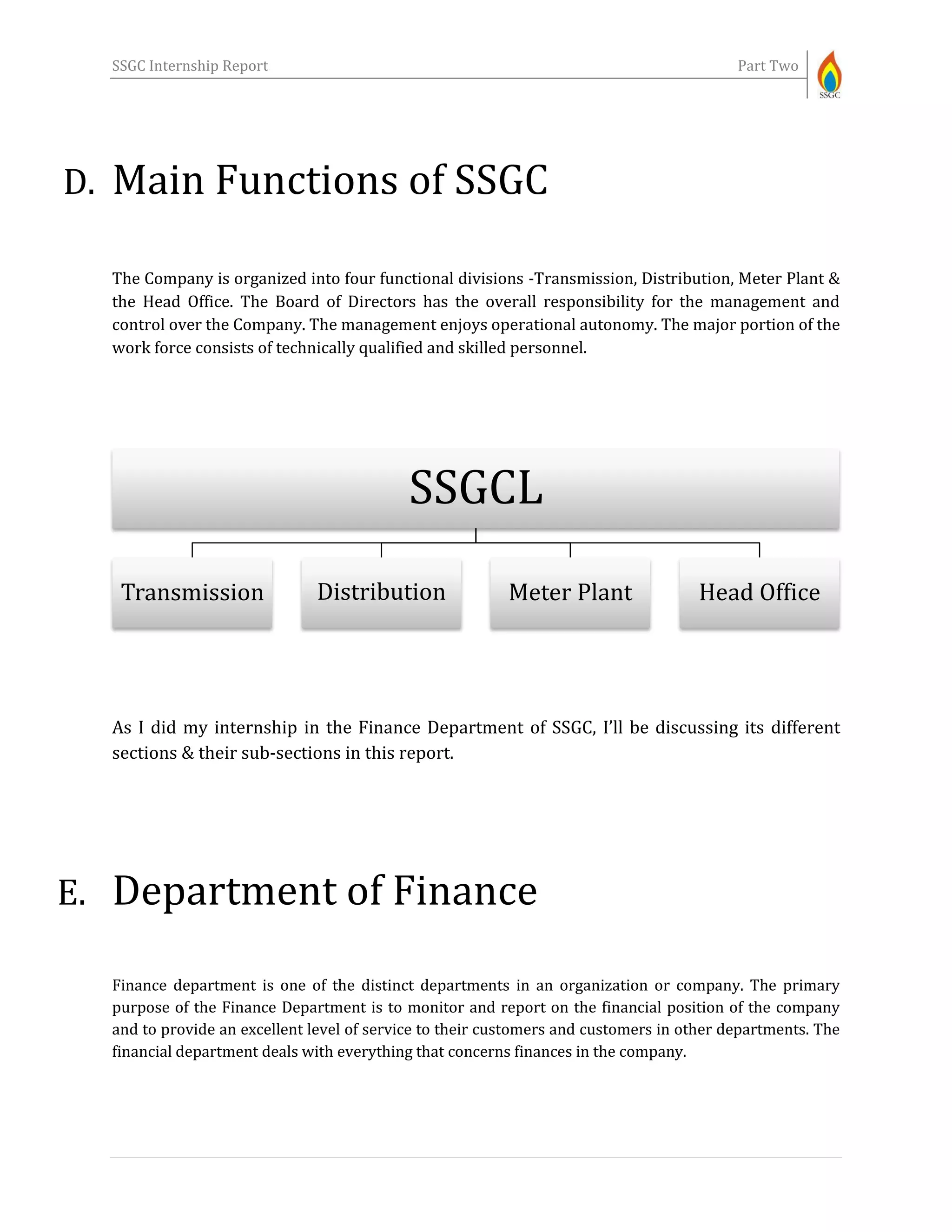 SSGC Internship Report Part Two
D. Main Functions of SSGC
The Company is organized into four functional divisions -Transmission, Distribution, Meter Plant &
the Head Office. The Board of Directors has the overall responsibility for the management and
control over the Company. The management enjoys operational autonomy. The major portion of the
work force consists of technically qualified and skilled personnel.
As I did my internship in the Finance Department of SSGC, I’ll be discussing its different
sections & their sub-sections in this report.
E. Department of Finance
Finance department is one of the distinct departments in an organization or company. The primary
purpose of the Finance Department is to monitor and report on the financial position of the company
and to provide an excellent level of service to their customers and customers in other departments. The
financial department deals with everything that concerns finances in the company.
SSGCL
Transmission Distribution Meter Plant Head Office
 