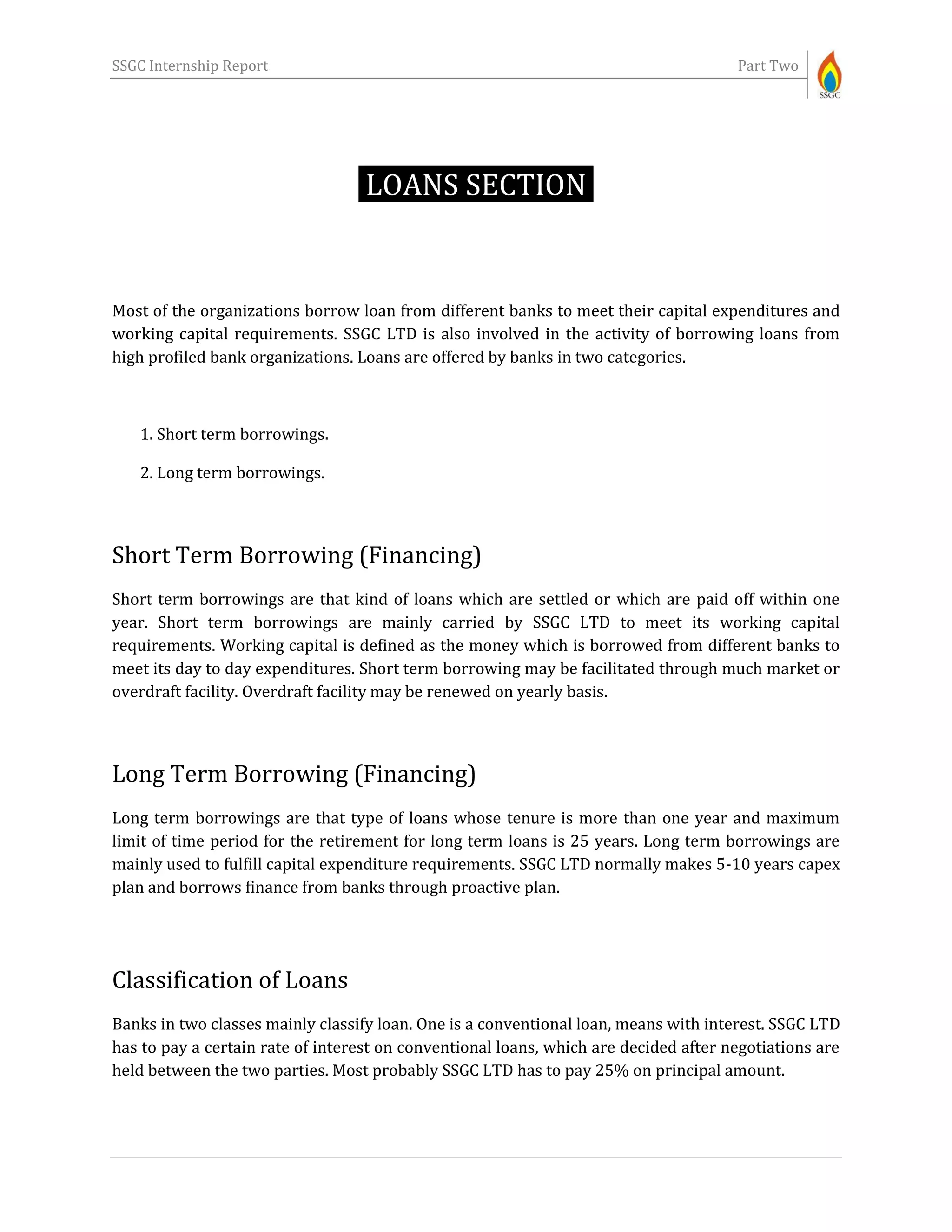 SSGC Internship Report Part Two
LOANS SECTION-
Most of the organizations borrow loan from different banks to meet their capital expenditures and
working capital requirements. SSGC LTD is also involved in the activity of borrowing loans from
high profiled bank organizations. Loans are offered by banks in two categories.
1. Short term borrowings.
2. Long term borrowings.
Short Term Borrowing (Financing)
Short term borrowings are that kind of loans which are settled or which are paid off within one
year. Short term borrowings are mainly carried by SSGC LTD to meet its working capital
requirements. Working capital is defined as the money which is borrowed from different banks to
meet its day to day expenditures. Short term borrowing may be facilitated through much market or
overdraft facility. Overdraft facility may be renewed on yearly basis.
Long Term Borrowing (Financing)
Long term borrowings are that type of loans whose tenure is more than one year and maximum
limit of time period for the retirement for long term loans is 25 years. Long term borrowings are
mainly used to fulfill capital expenditure requirements. SSGC LTD normally makes 5-10 years capex
plan and borrows finance from banks through proactive plan.
Classification of Loans
Banks in two classes mainly classify loan. One is a conventional loan, means with interest. SSGC LTD
has to pay a certain rate of interest on conventional loans, which are decided after negotiations are
held between the two parties. Most probably SSGC LTD has to pay 25% on principal amount.
 