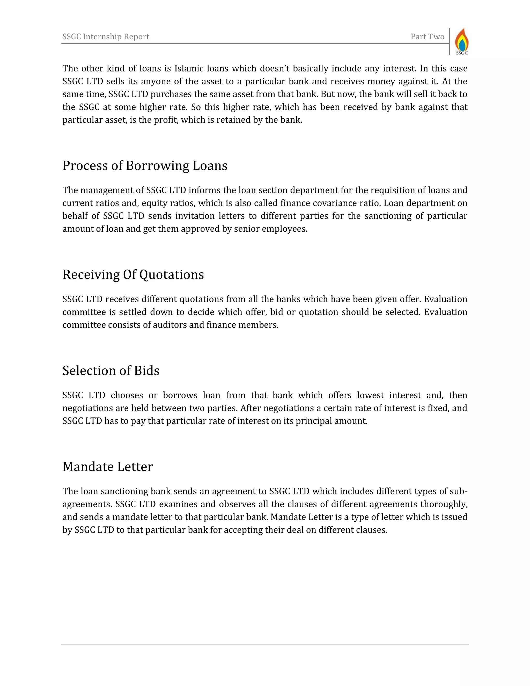 SSGC Internship Report Part Two
The other kind of loans is Islamic loans which doesn’t basically include any interest. In this case
SSGC LTD sells its anyone of the asset to a particular bank and receives money against it. At the
same time, SSGC LTD purchases the same asset from that bank. But now, the bank will sell it back to
the SSGC at some higher rate. So this higher rate, which has been received by bank against that
particular asset, is the profit, which is retained by the bank.
Process of Borrowing Loans
The management of SSGC LTD informs the loan section department for the requisition of loans and
current ratios and, equity ratios, which is also called finance covariance ratio. Loan department on
behalf of SSGC LTD sends invitation letters to different parties for the sanctioning of particular
amount of loan and get them approved by senior employees.
Receiving Of Quotations
SSGC LTD receives different quotations from all the banks which have been given offer. Evaluation
committee is settled down to decide which offer, bid or quotation should be selected. Evaluation
committee consists of auditors and finance members.
Selection of Bids
SSGC LTD chooses or borrows loan from that bank which offers lowest interest and, then
negotiations are held between two parties. After negotiations a certain rate of interest is fixed, and
SSGC LTD has to pay that particular rate of interest on its principal amount.
Mandate Letter
The loan sanctioning bank sends an agreement to SSGC LTD which includes different types of sub-
agreements. SSGC LTD examines and observes all the clauses of different agreements thoroughly,
and sends a mandate letter to that particular bank. Mandate Letter is a type of letter which is issued
by SSGC LTD to that particular bank for accepting their deal on different clauses.
 