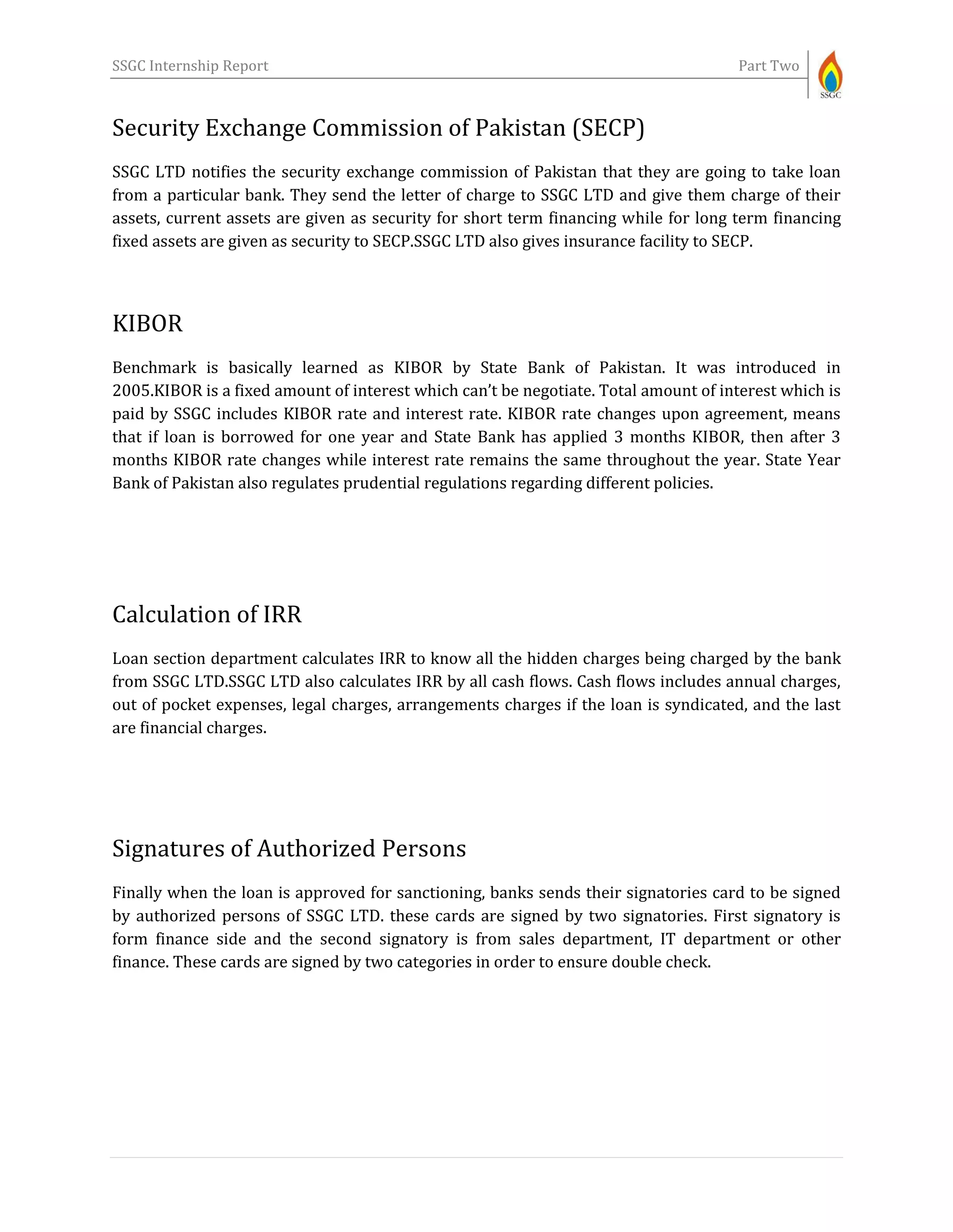 SSGC Internship Report Part Two
Security Exchange Commission of Pakistan (SECP)
SSGC LTD notifies the security exchange commission of Pakistan that they are going to take loan
from a particular bank. They send the letter of charge to SSGC LTD and give them charge of their
assets, current assets are given as security for short term financing while for long term financing
fixed assets are given as security to SECP.SSGC LTD also gives insurance facility to SECP.
KIBOR
Benchmark is basically learned as KIBOR by State Bank of Pakistan. It was introduced in
2005.KIBOR is a fixed amount of interest which can’t be negotiate. Total amount of interest which is
paid by SSGC includes KIBOR rate and interest rate. KIBOR rate changes upon agreement, means
that if loan is borrowed for one year and State Bank has applied 3 months KIBOR, then after 3
months KIBOR rate changes while interest rate remains the same throughout the year. State Year
Bank of Pakistan also regulates prudential regulations regarding different policies.
Calculation of IRR
Loan section department calculates IRR to know all the hidden charges being charged by the bank
from SSGC LTD.SSGC LTD also calculates IRR by all cash flows. Cash flows includes annual charges,
out of pocket expenses, legal charges, arrangements charges if the loan is syndicated, and the last
are financial charges.
Signatures of Authorized Persons
Finally when the loan is approved for sanctioning, banks sends their signatories card to be signed
by authorized persons of SSGC LTD. these cards are signed by two signatories. First signatory is
form finance side and the second signatory is from sales department, IT department or other
finance. These cards are signed by two categories in order to ensure double check.
 