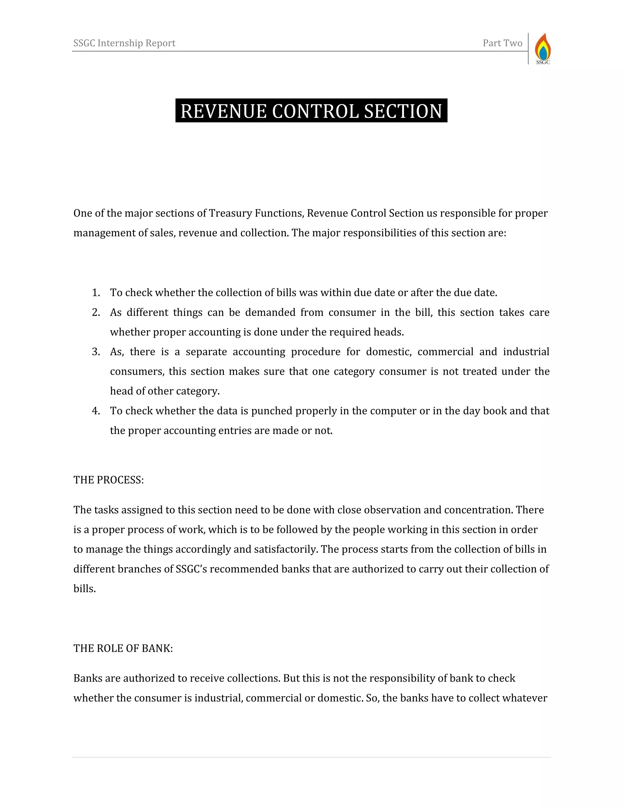 SSGC Internship Report Part Two
REVENUE CONTROL SECTION-
One of the major sections of Treasury Functions, Revenue Control Section us responsible for proper
management of sales, revenue and collection. The major responsibilities of this section are:
1. To check whether the collection of bills was within due date or after the due date.
2. As different things can be demanded from consumer in the bill, this section takes care
whether proper accounting is done under the required heads.
3. As, there is a separate accounting procedure for domestic, commercial and industrial
consumers, this section makes sure that one category consumer is not treated under the
head of other category.
4. To check whether the data is punched properly in the computer or in the day book and that
the proper accounting entries are made or not.
THE PROCESS:
The tasks assigned to this section need to be done with close observation and concentration. There
is a proper process of work, which is to be followed by the people working in this section in order
to manage the things accordingly and satisfactorily. The process starts from the collection of bills in
different branches of SSGC’s recommended banks that are authorized to carry out their collection of
bills.
THE ROLE OF BANK:
Banks are authorized to receive collections. But this is not the responsibility of bank to check
whether the consumer is industrial, commercial or domestic. So, the banks have to collect whatever
 