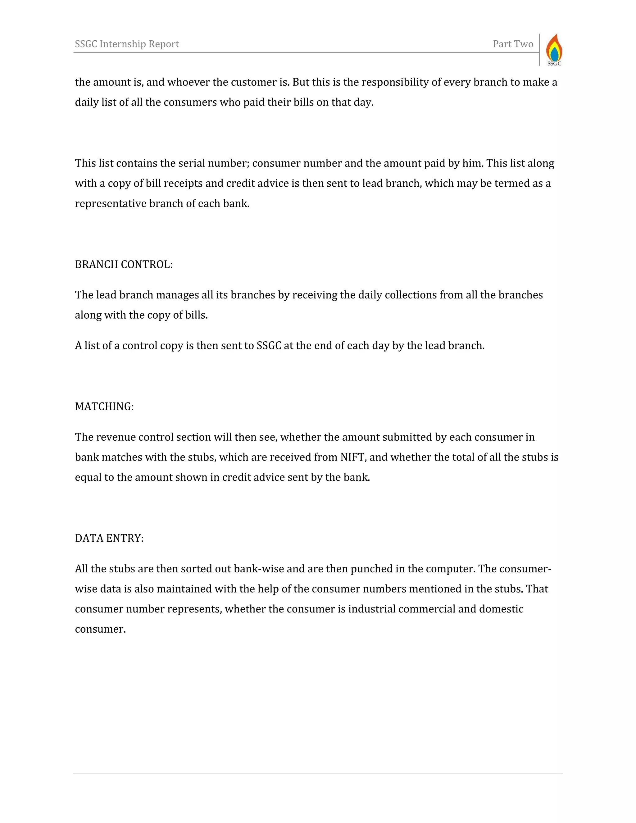 SSGC Internship Report Part Two
the amount is, and whoever the customer is. But this is the responsibility of every branch to make a
daily list of all the consumers who paid their bills on that day.
This list contains the serial number; consumer number and the amount paid by him. This list along
with a copy of bill receipts and credit advice is then sent to lead branch, which may be termed as a
representative branch of each bank.
BRANCH CONTROL:
The lead branch manages all its branches by receiving the daily collections from all the branches
along with the copy of bills.
A list of a control copy is then sent to SSGC at the end of each day by the lead branch.
MATCHING:
The revenue control section will then see, whether the amount submitted by each consumer in
bank matches with the stubs, which are received from NIFT, and whether the total of all the stubs is
equal to the amount shown in credit advice sent by the bank.
DATA ENTRY:
All the stubs are then sorted out bank-wise and are then punched in the computer. The consumer-
wise data is also maintained with the help of the consumer numbers mentioned in the stubs. That
consumer number represents, whether the consumer is industrial commercial and domestic
consumer.
 