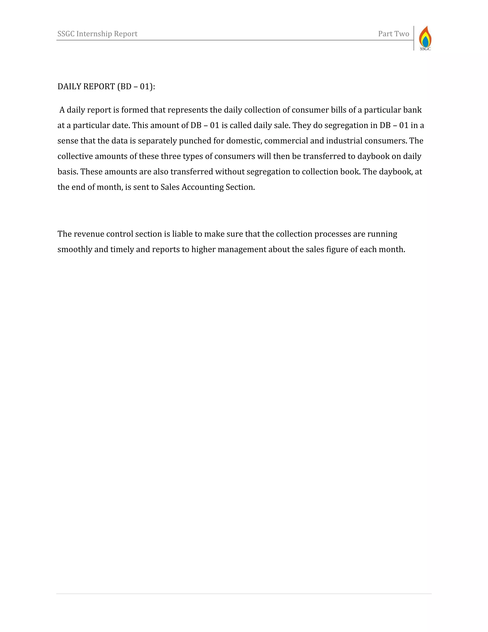 SSGC Internship Report Part Two
DAILY REPORT (BD – 01):
A daily report is formed that represents the daily collection of consumer bills of a particular bank
at a particular date. This amount of DB – 01 is called daily sale. They do segregation in DB – 01 in a
sense that the data is separately punched for domestic, commercial and industrial consumers. The
collective amounts of these three types of consumers will then be transferred to daybook on daily
basis. These amounts are also transferred without segregation to collection book. The daybook, at
the end of month, is sent to Sales Accounting Section.
The revenue control section is liable to make sure that the collection processes are running
smoothly and timely and reports to higher management about the sales figure of each month.
 