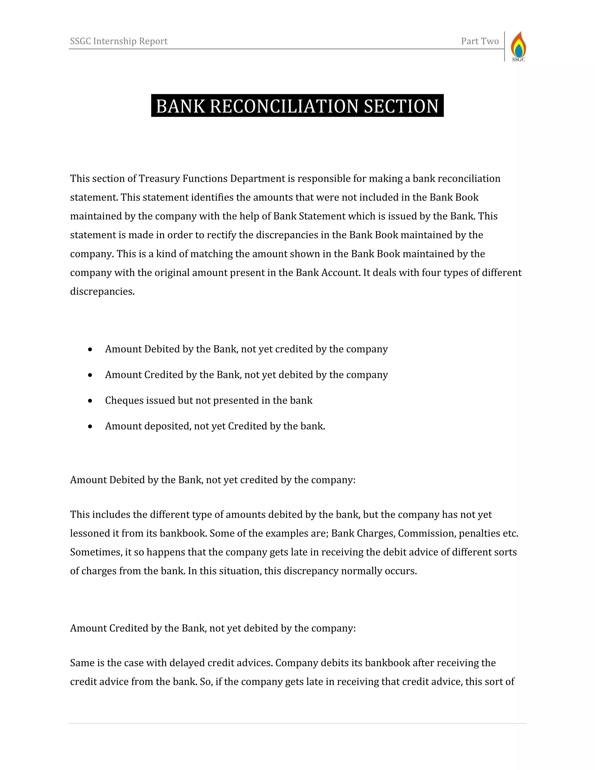 SSGC Internship Report Part Two
BANK RECONCILIATION SECTION-
This section of Treasury Functions Department is responsible for making a bank reconciliation
statement. This statement identifies the amounts that were not included in the Bank Book
maintained by the company with the help of Bank Statement which is issued by the Bank. This
statement is made in order to rectify the discrepancies in the Bank Book maintained by the
company. This is a kind of matching the amount shown in the Bank Book maintained by the
company with the original amount present in the Bank Account. It deals with four types of different
discrepancies.
 Amount Debited by the Bank, not yet credited by the company
 Amount Credited by the Bank, not yet debited by the company
 Cheques issued but not presented in the bank
 Amount deposited, not yet Credited by the bank.
Amount Debited by the Bank, not yet credited by the company:
This includes the different type of amounts debited by the bank, but the company has not yet
lessoned it from its bankbook. Some of the examples are; Bank Charges, Commission, penalties etc.
Sometimes, it so happens that the company gets late in receiving the debit advice of different sorts
of charges from the bank. In this situation, this discrepancy normally occurs.
Amount Credited by the Bank, not yet debited by the company:
Same is the case with delayed credit advices. Company debits its bankbook after receiving the
credit advice from the bank. So, if the company gets late in receiving that credit advice, this sort of
 