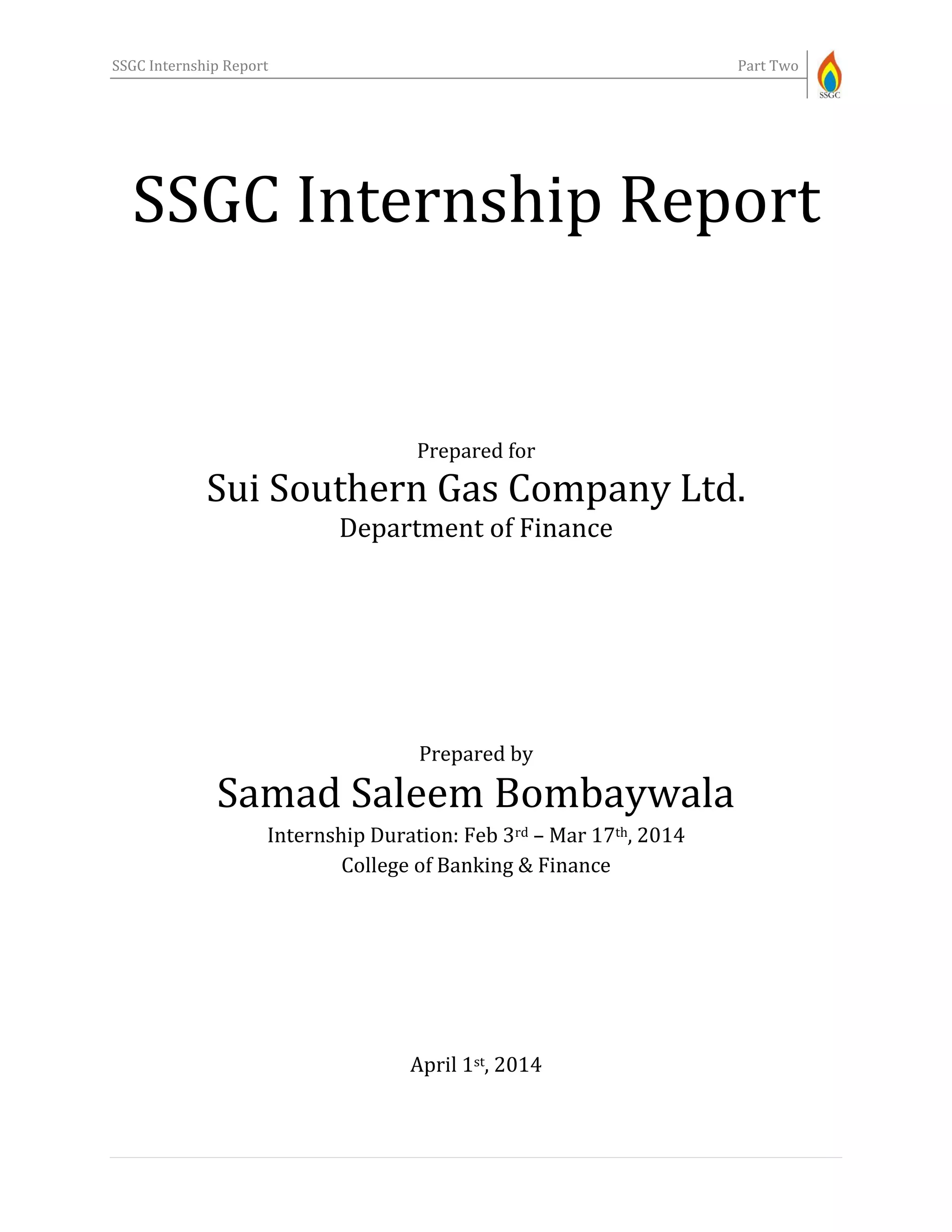 SSGC Internship Report Part Two
SSGC Internship Report
Prepared for
Sui Southern Gas Company Ltd.
Department of Finance
Prepared by
Samad Saleem Bombaywala
Internship Duration: Feb 3rd – Mar 17th, 2014
College of Banking & Finance
April 1st, 2014
 