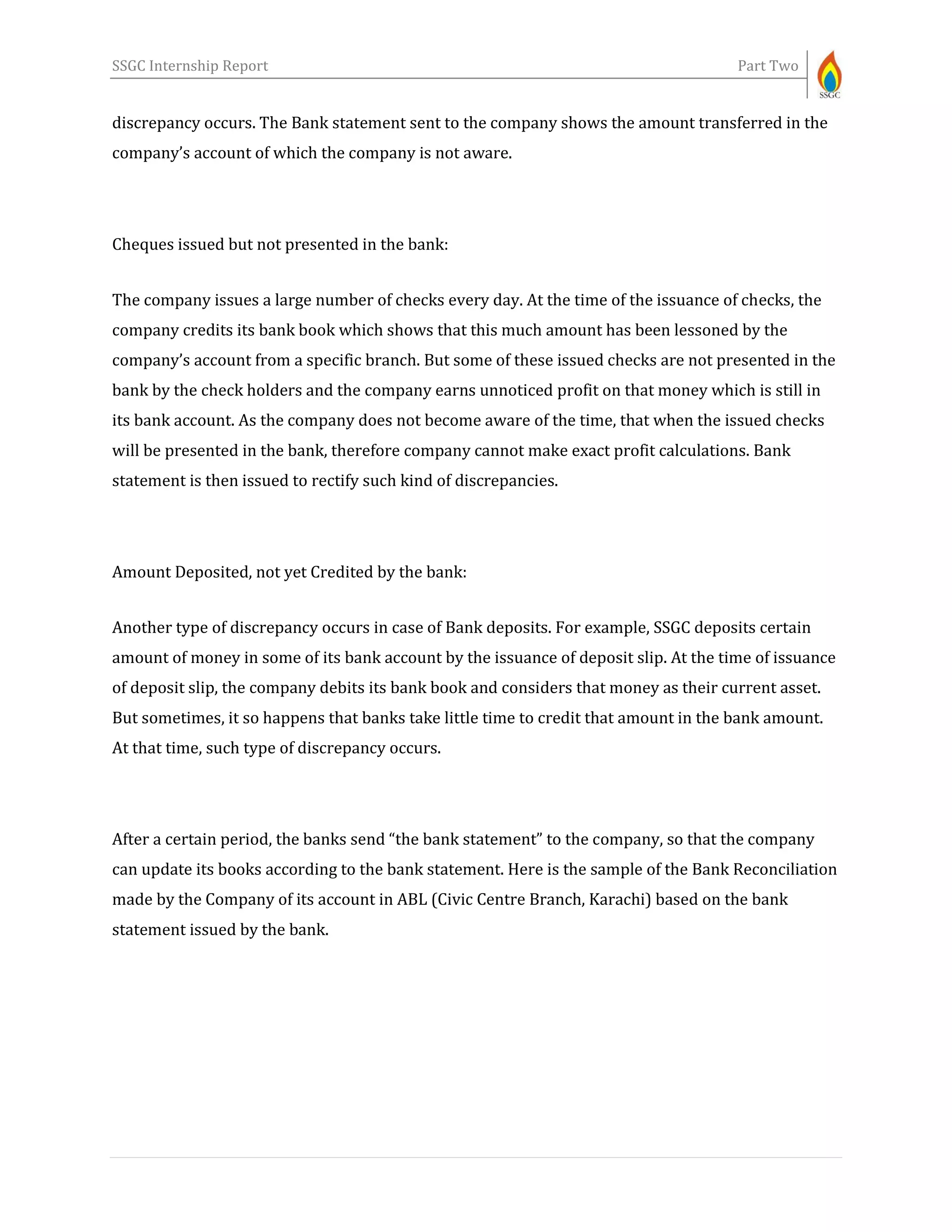 SSGC Internship Report Part Two
discrepancy occurs. The Bank statement sent to the company shows the amount transferred in the
company’s account of which the company is not aware.
Cheques issued but not presented in the bank:
The company issues a large number of checks every day. At the time of the issuance of checks, the
company credits its bank book which shows that this much amount has been lessoned by the
company’s account from a specific branch. But some of these issued checks are not presented in the
bank by the check holders and the company earns unnoticed profit on that money which is still in
its bank account. As the company does not become aware of the time, that when the issued checks
will be presented in the bank, therefore company cannot make exact profit calculations. Bank
statement is then issued to rectify such kind of discrepancies.
Amount Deposited, not yet Credited by the bank:
Another type of discrepancy occurs in case of Bank deposits. For example, SSGC deposits certain
amount of money in some of its bank account by the issuance of deposit slip. At the time of issuance
of deposit slip, the company debits its bank book and considers that money as their current asset.
But sometimes, it so happens that banks take little time to credit that amount in the bank amount.
At that time, such type of discrepancy occurs.
After a certain period, the banks send “the bank statement” to the company, so that the company
can update its books according to the bank statement. Here is the sample of the Bank Reconciliation
made by the Company of its account in ABL (Civic Centre Branch, Karachi) based on the bank
statement issued by the bank.
 