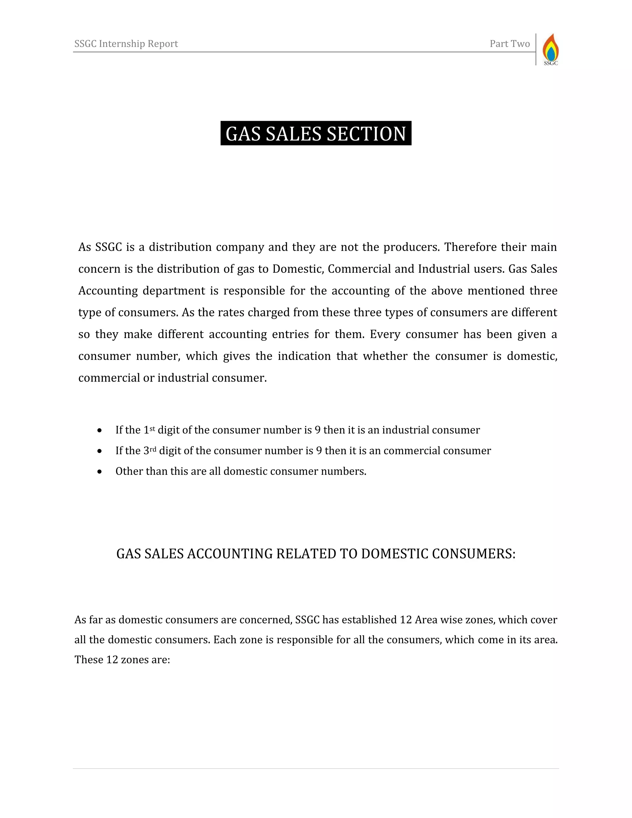 SSGC Internship Report Part Two
GAS SALES SECTION-
As SSGC is a distribution company and they are not the producers. Therefore their main
concern is the distribution of gas to Domestic, Commercial and Industrial users. Gas Sales
Accounting department is responsible for the accounting of the above mentioned three
type of consumers. As the rates charged from these three types of consumers are different
so they make different accounting entries for them. Every consumer has been given a
consumer number, which gives the indication that whether the consumer is domestic,
commercial or industrial consumer.
 If the 1st digit of the consumer number is 9 then it is an industrial consumer
 If the 3rd digit of the consumer number is 9 then it is an commercial consumer
 Other than this are all domestic consumer numbers.
GAS SALES ACCOUNTING RELATED TO DOMESTIC CONSUMERS:
As far as domestic consumers are concerned, SSGC has established 12 Area wise zones, which cover
all the domestic consumers. Each zone is responsible for all the consumers, which come in its area.
These 12 zones are:
 
