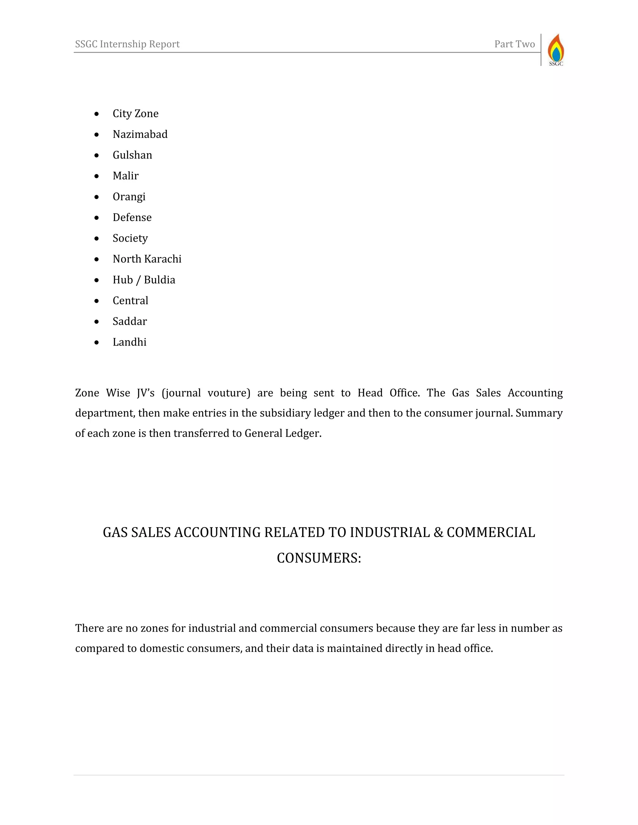 SSGC Internship Report Part Two
 City Zone
 Nazimabad
 Gulshan
 Malir
 Orangi
 Defense
 Society
 North Karachi
 Hub / Buldia
 Central
 Saddar
 Landhi
Zone Wise JV’s (journal vouture) are being sent to Head Office. The Gas Sales Accounting
department, then make entries in the subsidiary ledger and then to the consumer journal. Summary
of each zone is then transferred to General Ledger.
GAS SALES ACCOUNTING RELATED TO INDUSTRIAL & COMMERCIAL
CONSUMERS:
There are no zones for industrial and commercial consumers because they are far less in number as
compared to domestic consumers, and their data is maintained directly in head office.
 