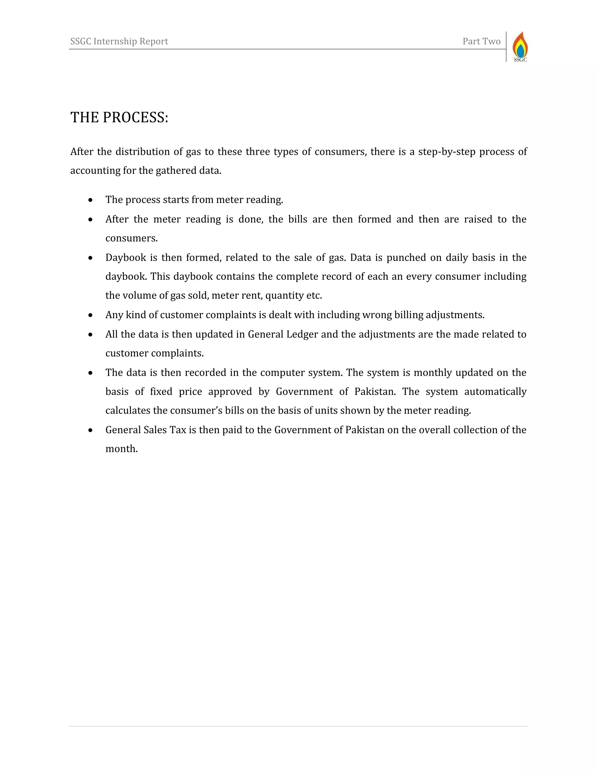 SSGC Internship Report Part Two
THE PROCESS:
After the distribution of gas to these three types of consumers, there is a step-by-step process of
accounting for the gathered data.
 The process starts from meter reading.
 After the meter reading is done, the bills are then formed and then are raised to the
consumers.
 Daybook is then formed, related to the sale of gas. Data is punched on daily basis in the
daybook. This daybook contains the complete record of each an every consumer including
the volume of gas sold, meter rent, quantity etc.
 Any kind of customer complaints is dealt with including wrong billing adjustments.
 All the data is then updated in General Ledger and the adjustments are the made related to
customer complaints.
 The data is then recorded in the computer system. The system is monthly updated on the
basis of fixed price approved by Government of Pakistan. The system automatically
calculates the consumer’s bills on the basis of units shown by the meter reading.
 General Sales Tax is then paid to the Government of Pakistan on the overall collection of the
month.
 