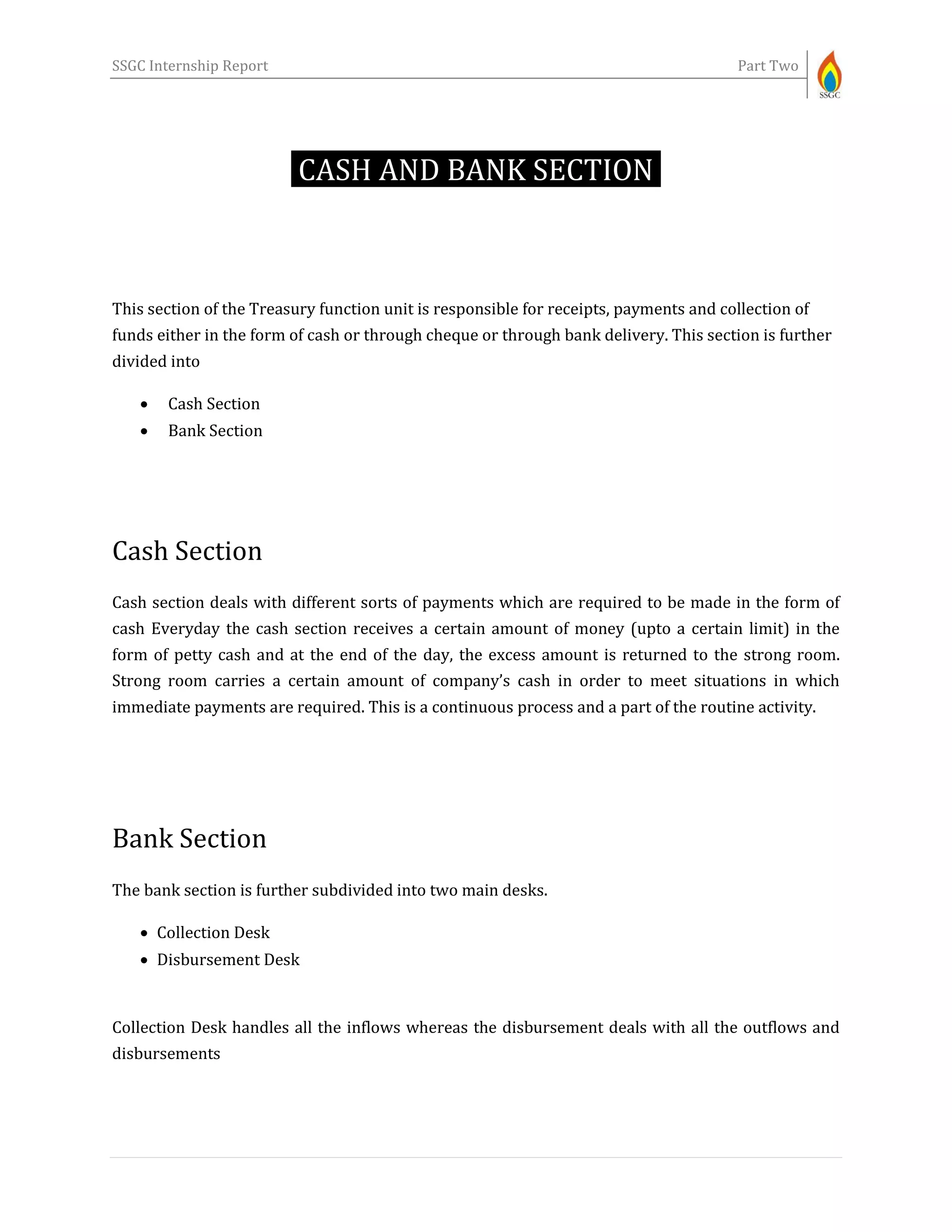 SSGC Internship Report Part Two
CASH AND BANK SECTION-
This section of the Treasury function unit is responsible for receipts, payments and collection of
funds either in the form of cash or through cheque or through bank delivery. This section is further
divided into
 Cash Section
 Bank Section
Cash Section
Cash section deals with different sorts of payments which are required to be made in the form of
cash Everyday the cash section receives a certain amount of money (upto a certain limit) in the
form of petty cash and at the end of the day, the excess amount is returned to the strong room.
Strong room carries a certain amount of company’s cash in order to meet situations in which
immediate payments are required. This is a continuous process and a part of the routine activity.
Bank Section
The bank section is further subdivided into two main desks.
 Collection Desk
 Disbursement Desk
Collection Desk handles all the inflows whereas the disbursement deals with all the outflows and
disbursements
 