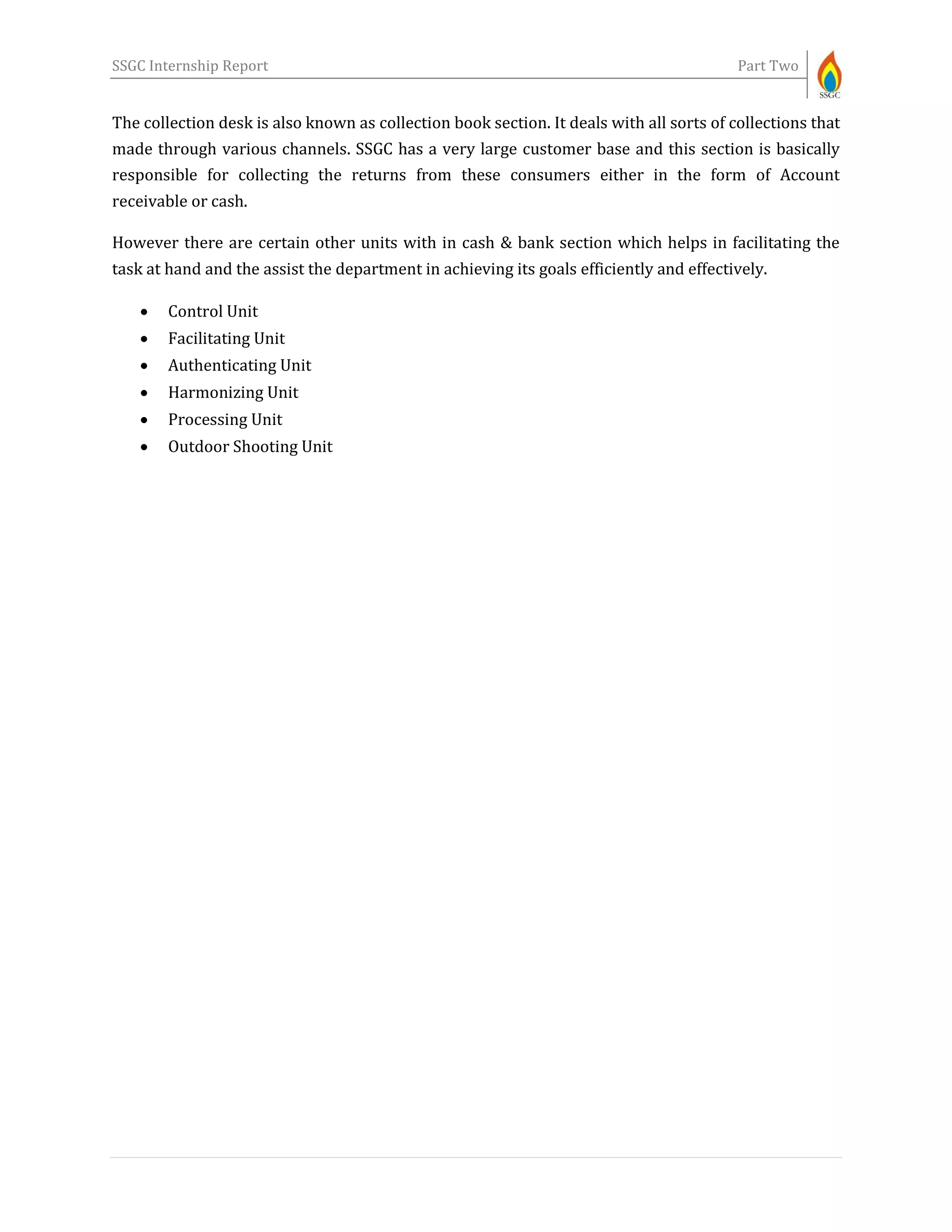 SSGC Internship Report Part Two
The collection desk is also known as collection book section. It deals with all sorts of collections that
made through various channels. SSGC has a very large customer base and this section is basically
responsible for collecting the returns from these consumers either in the form of Account
receivable or cash.
However there are certain other units with in cash & bank section which helps in facilitating the
task at hand and the assist the department in achieving its goals efficiently and effectively.
 Control Unit
 Facilitating Unit
 Authenticating Unit
 Harmonizing Unit
 Processing Unit
 Outdoor Shooting Unit
 