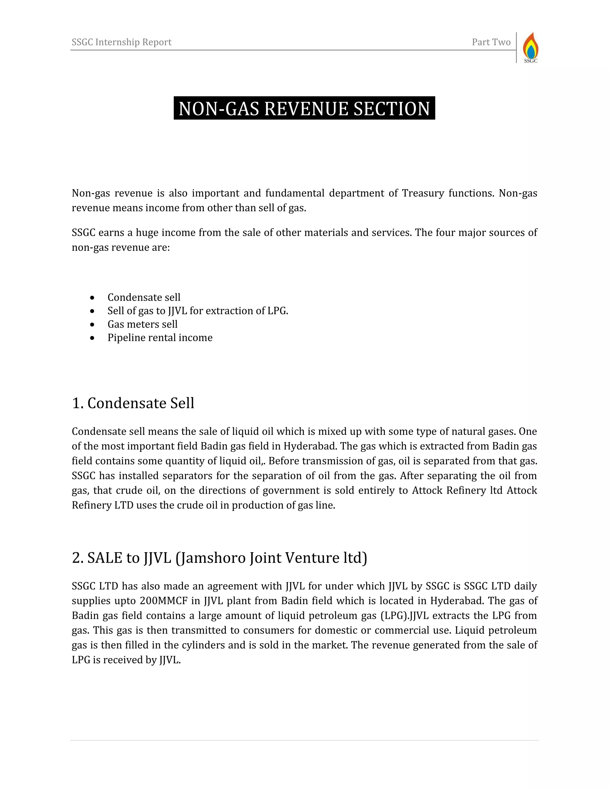 SSGC Internship Report Part Two
NON-GAS REVENUE SECTION-
Non-gas revenue is also important and fundamental department of Treasury functions. Non-gas
revenue means income from other than sell of gas.
SSGC earns a huge income from the sale of other materials and services. The four major sources of
non-gas revenue are:
 Condensate sell
 Sell of gas to JJVL for extraction of LPG.
 Gas meters sell
 Pipeline rental income
1. Condensate Sell
Condensate sell means the sale of liquid oil which is mixed up with some type of natural gases. One
of the most important field Badin gas field in Hyderabad. The gas which is extracted from Badin gas
field contains some quantity of liquid oil,. Before transmission of gas, oil is separated from that gas.
SSGC has installed separators for the separation of oil from the gas. After separating the oil from
gas, that crude oil, on the directions of government is sold entirely to Attock Refinery ltd Attock
Refinery LTD uses the crude oil in production of gas line.
2. SALE to JJVL (Jamshoro Joint Venture ltd)
SSGC LTD has also made an agreement with JJVL for under which JJVL by SSGC is SSGC LTD daily
supplies upto 200MMCF in JJVL plant from Badin field which is located in Hyderabad. The gas of
Badin gas field contains a large amount of liquid petroleum gas (LPG).JJVL extracts the LPG from
gas. This gas is then transmitted to consumers for domestic or commercial use. Liquid petroleum
gas is then filled in the cylinders and is sold in the market. The revenue generated from the sale of
LPG is received by JJVL.
 